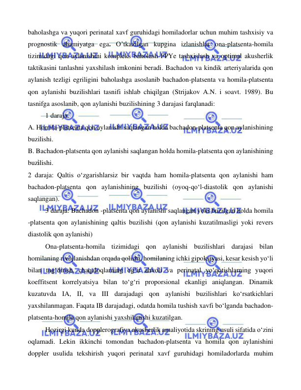  
 
 
baholashga va yuqori perinatal xavf guruhidagi homiladorlar uchun muhim tashxisiy va 
prognostik ahamiyatga ega. O’tkazilgan kupgina izlanishlar ona-platsenta-homila 
tizimidagi qon aylanishini kompleks baholash FPYe tashxislash va optimal akusherlik 
taktikasini tanlashni yaxshilash imkonini beradi. Bachadon va kindik arteriyalarida qon 
aylanish tezligi egriligini baholashga asoslanib bachadon-platsenta va homila-platsenta 
qon aylanishi buzilishlari tasnifi ishlab chiqilgan (Strijakov A.N. i soavt. 1989). Bu 
tasnifga asoslanib, qon aylanishi buzilishining 3 darajasi farqlanadi: 
 
1 daraja:  
A. Homila-platsenta qon aylanishi saqlangan holda bachadon-platsenta qon aylanishining 
buzilishi.  
B. Bachadon-platsenta qon aylanishi saqlangan holda homila-platsenta qon aylanishining 
buzilishi. 
 
2 daraja: Qaltis o‘zgarishlarsiz bir vaqtda ham homila-platsenta qon aylanishi ham 
bachadon-platsenta qon aylanishining buzilishi (oyoq-qo‘l-diastolik qon aylanishi 
saqlangan). 
3 daraja: Bachadon -platsenta qon aylanishi saqlangan yoki buzilgan holda homila 
-platsenta qon aylanishining qaltis buzilishi (qon aylanishi kuzatilmasligi yoki revers 
diastolik qon aylanishi) 
Ona-platsenta-homila tizimidagi qon aylanishi buzilishlari darajasi bilan 
homilaning rivojlanishdan orqada qolishi, homilaning ichki gipoksiyasi, kesar kesish yo‘li 
bilan tug‘dirish, chaqaloqlarning og‘ir ahvoli va perinatal yo‘qotishlarning yuqori 
koeffitsent korrelyatsiya bilan to‘g‘ri proporsional ekanligi aniqlangan. Dinamik 
kuzatuvda IA, II, va III darajadagi qon aylanishi buzilishlari ko‘rsatkichlari 
yaxshilanmagan. Faqata IB darajadagi, odatda homila tushish xavfi bo‘lganda bachadon-
platsenta-homila qon aylanishi yaxshilanishi kuzatilgan.  
Hozirgi kunda dopplerografiya akusherlik amaliyotida skrining usuli sifatida o‘zini 
oqlamadi. Lekin ikkinchi tomondan bachadon-platsenta va homila qon aylanishini 
doppler usulida tekshirish yuqori perinatal xavf guruhidagi homiladorlarda muhim 
