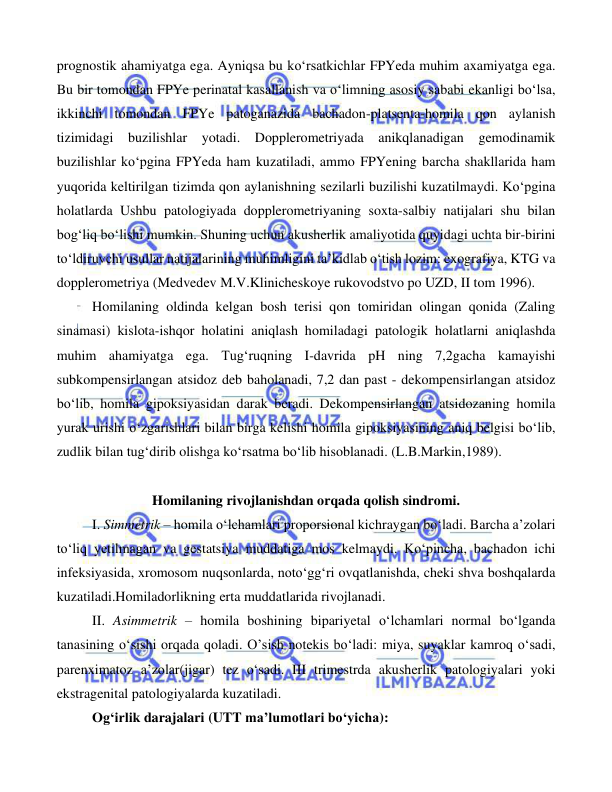  
 
 
prognostik ahamiyatga ega. Ayniqsa bu ko‘rsatkichlar FPYeda muhim axamiyatga ega. 
Bu bir tomondan FPYe perinatal kasallanish va o‘limning asosiy sababi ekanligi bo‘lsa, 
ikkinchi tomondan FPYe patoganazida bachadon-platsenta-homila qon aylanish 
tizimidagi buzilishlar yotadi. Dopplerometriyada anikqlanadigan gemodinamik 
buzilishlar ko‘pgina FPYeda ham kuzatiladi, ammo FPYening barcha shakllarida ham 
yuqorida keltirilgan tizimda qon aylanishning sezilarli buzilishi kuzatilmaydi. Ko‘pgina 
holatlarda Ushbu patologiyada dopplerometriyaning soxta-salbiy natijalari shu bilan 
bog‘liq bo‘lishi mumkin. Shuning uchun akusherlik amaliyotida quyidagi uchta bir-birini 
to‘ldiruvchi usullar natijalarining muhimligini ta’kidlab o‘tish lozim: exografiya, KTG va 
dopplerometriya (Medvedev M.V.Klinicheskoye rukovodstvo po UZD, II tom 1996). 
Homilaning oldinda kelgan bosh terisi qon tomiridan olingan qonida (Zaling 
sinamasi) kislota-ishqor holatini aniqlash homiladagi patologik holatlarni aniqlashda 
muhim ahamiyatga ega. Tug‘ruqning I-davrida pH ning 7,2gacha kamayishi 
subkompensirlangan atsidoz deb baholanadi, 7,2 dan past - dekompensirlangan atsidoz 
bo‘lib, homila gipoksiyasidan darak beradi. Dekompensirlangan atsidozaning homila 
yurak urishi o‘zgarishlari bilan birga kelishi homila gipoksiyasining aniq belgisi bo‘lib, 
zudlik bilan tug‘dirib olishga ko‘rsatma bo‘lib hisoblanadi. (L.B.Markin,1989). 
 
 
 
Homilaning rivojlanishdan orqada qolish sindromi. 
 
I. Simmetrik – homila o‘lchamlari proporsional kichraygan bo‘ladi. Barcha a’zolari 
to‘liq yetilmagan va gestatsiya muddatiga mos kelmaydi. Ko‘pincha, bachadon ichi 
infeksiyasida, xromosom nuqsonlarda, noto‘gg‘ri ovqatlanishda, cheki shva boshqalarda 
kuzatiladi.Homiladorlikning erta muddatlarida rivojlanadi. 
 
II. Asimmetrik – homila boshining bipariyetal o‘lchamlari normal bo‘lganda 
tanasining o‘sishi orqada qoladi. O’sish notekis bo‘ladi: miya, suyaklar kamroq o‘sadi, 
parenximatoz a’zolar(jigar) tez o‘sadi. III trimestrda akusherlik patologiyalari yoki 
ekstragenital patologiyalarda kuzatiladi.  
 
Og‘irlik darajalari (UTT ma’lumotlari bo‘yicha): 
