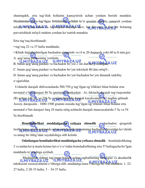  
 
 
shuningdek, erta tug‘ilish hollarini kamaytirish uchun yordam berishi mumkin. 
Muddatidan oldin tug‘ilgan bolalarning uchdan to‘rt qismini effektiv samarali yordam 
tufayli to‘lg‘oq tutish va tug‘ruqdan keyingi davr, har bir ona va har bir bolaning 
parvarishlash tufayli muhim yordam ko‘rsatish mumkin.   
Erta tug‘ruq hisoblanadi: 
• tug‘ruq 22 va 37 hafta muddatda; 
• Klinik hujjatlashtirilgan bachadon qisqarishi va (4 ta 20 daqiqada yoki 60 ta 8 min.ga): 
A. qog‘anoq pardasining yorilishi; 
B. butun qog‘anoq pardasi va bachadon bo‘yni 2 sm dan ko‘p ochilgan; 
C. butun qog‘anoq pardasi va bachadon bo‘yni tekislash 80 dan ortiq%; 
D. butun qog‘anoq pardasi va bachadon bo‘yni bachadon bo‘yni dinamik tarkibiy 
o‘zgarishlar. 
  Uchinchi darajali shifoxonalarda 500-750 g tug‘ilgan og‘irliklari bilan bolalar erta 
neonatal o‘lim darajasi 86 ‰ (perinatal markazlari - A), ikkinchi darajali tug‘ruqxonalar 
(B) uchun 148 ‰, va 226 ‰ yordam birinchi darajali kasalxonada (C) taqdim qilinadi. 
Asosiy darajasida - 1000-1500 gramm orasida tug‘ilgan og‘irliklari bilan bolalar erta 
neonatal o‘lim darajasi farq 10 marta ortiq uchinchi darajali muassasalarida 5 ‰ va 54 
‰ hisoblanadi. 
Homiladorlikni muddatigacha yetkaza olmaslik – bachadon qisqarish 
faolligining ortishi natijasida sekin-asta homila tuxumining bachadon devoridan ko‘chishi 
va uning bo‘shlig‘idan xaydalishiga olib kelishi. 
Odatlangan homiladorlikni muddatigacha yetkaza olmaslik – homiladorlikning 
2 va undan ko‘p marta ketma-ket o‘z-o‘zidan homıladorlikning erta 37 haftagacha bo‘lgan 
muddatda to‘xtashiga aytiladi. 
 Muddatdan oldingi tug‘ruqni homila uchun oqibatlarning turliligini va akusherlik 
taktikasini xususiyatlarini e’tiborga olib, muddatiga kura 3 davrga bo‘lish mumkin: 1- 22-
27 hafta, 2-28-33 hafta, 3 – 34-37 hafta.  
