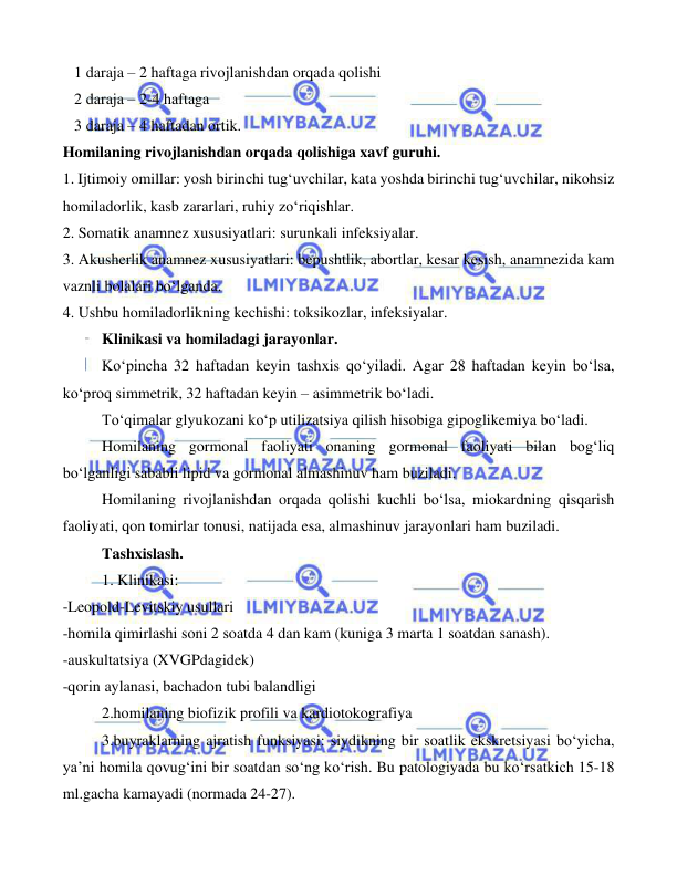  
 
 
   1 daraja – 2 haftaga rivojlanishdan orqada qolishi 
   2 daraja – 2-4 haftaga 
   3 daraja – 4 haftadan ortik. 
Homilaning rivojlanishdan orqada qolishiga xavf guruhi. 
1. Ijtimoiy omillar: yosh birinchi tug‘uvchilar, kata yoshda birinchi tug‘uvchilar, nikohsiz 
homiladorlik, kasb zararlari, ruhiy zo‘riqishlar. 
2. Somatik anamnez xususiyatlari: surunkali infeksiyalar. 
3. Akusherlik anamnez xususiyatlari: bepushtlik, abortlar, kesar kesish, anamnezida kam 
vaznli bolalari bo‘lganda. 
4. Ushbu homiladorlikning kechishi: toksikozlar, infeksiyalar.  
 
Klinikasi va homiladagi jarayonlar. 
 
Ko‘pincha 32 haftadan keyin tashxis qo‘yiladi. Agar 28 haftadan keyin bo‘lsa, 
ko‘proq simmetrik, 32 haftadan keyin – asimmetrik bo‘ladi. 
 
To‘qimalar glyukozani ko‘p utilizatsiya qilish hisobiga gipoglikemiya bo‘ladi. 
 
Homilaning gormonal faoliyati onaning gormonal faoliyati bilan bog‘liq 
bo‘lganligi sababli lipid va gormonal almashinuv ham buziladi.  
 
Homilaning rivojlanishdan orqada qolishi kuchli bo‘lsa, miokardning qisqarish 
faoliyati, qon tomirlar tonusi, natijada esa, almashinuv jarayonlari ham buziladi. 
 
Tashxislash.  
 
1. Klinikasi: 
-Leopold-Levitskiy usullari 
-homila qimirlashi soni 2 soatda 4 dan kam (kuniga 3 marta 1 soatdan sanash). 
-auskultatsiya (XVGPdagidek) 
-qorin aylanasi, bachadon tubi balandligi 
 
2.homilaning biofizik profili va kardiotokografiya 
 
3.buyraklarning ajratish funksiyasi: siydikning bir soatlik ekskretsiyasi bo‘yicha, 
ya’ni homila qovug‘ini bir soatdan so‘ng ko‘rish. Bu patologiyada bu ko‘rsatkich 15-18 
ml.gacha kamayadi (normada 24-27). 
