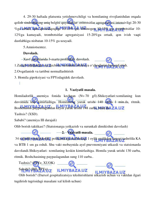  
 
 
 
4. 29-30 haftada platsenta yetishmovchiligi va homilaning rivojlanishdan orqada 
qolish sindromining aniq belgisi quyidagilar: eritrotsitlar agregatsiyasi intensivligi 20-30 
%ga ortadi, qon qovushqoqligi 10-15% ga, fibrinogen 10-15% ga, trombotsitlar 10-
12%ga kamayadi, trombotsitlar agregatsiyasi 15-20%ga ortadi, qon ivish vaqti 
dastlabkiga nisbatan 10-15% ga uzayadi. 
 
5.Amniotsentez. 
 
Davolash. 
 
Xavf guruhlarida 3-marta profilaktik davolash. 
1.Zararli odatlardan voz kechish, surunkali infeksiya o‘choqlarini bartaraf etish. 
2.Ovqatlanish va tartibni normallashtirish 
3. Homila gipoksiyasi va FPYedagidek davolash. 
 
1. Vaziyatli masala. 
Homiladorlik anemiya fonida kechgan (Nv-70 g/l).Shikoyatlari:xomilaning kun 
davomida kup kimirlashiga. Homilaning yurak urishi 140 zarba 1 min.da, ritmik. 
Boshchasini paypaslagandan keyin yurak urishi 148 zarba 1min.da.                       
Tashxis? (XSD). 
Sababi? (anemiya III darajali) 
Olib borish taktikasi? (Statsionarga yetkazish va surunkali dimikishni davolash)      
2.   Vaziyatli masala. 
 34 xaftalik xomiladorlik,, poliklinikaga navbatdagi 1 oylik oralikdan sunggi tashrifda KA 
va BTB 1 sm ga oshdi. Shu vakt mobaynida ayel pnevmoniyani utkazdi va statsionarda 
davolandi.Shikoyatlari: xomilaning keskin kimirlashiga. Homila yurak urishi 130 zarba, 
ritmik. Boshchasining paypaslagandan sung 110 zarba.. 
     Tashxis? (FPYe, XUOK) 
     Sababi? (BII, FPYe) 
     Olib borish? (Darxol gospitalizatsiya tekshirishlarni utkazish uchun va vaktdan ilgari 
tugdirish tugrisidagi masalani xal kilish uchun) 
