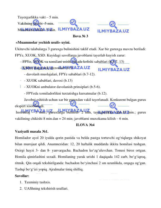  
 
 
   Tayergarlikka vakt – 5 min. 
   Vakilning javobi -5 min. 
   Muxokama kilish - 5 min.   
Ilova № 3 
 «Muammolar yechish usuli» uyini. 
Ukituvchi talabalarga 3 guruxga bulinishini taklif etadi. Xar bir guruxga mavzu beriladi: 
FPYe, XUOK, XSD. Kuyidagi savollarga javoblarni tayerlab kuyish zarur:  
      - FPYe, XUOK va xomilani usishi orkada kolishi sabablari (b.5-7, 13) 
      - XSDni diagnostik mezonlari (b.5). 
- davolash muolajalari, FPYe sabablari (b.7-12). 
- XUOK sabablari, davosi (b.13) 
- XUOKni ambulator davolanish prinsiplari (b.5-6). 
- FPYeda xomiladorlikni tuxtatishga kursatmalar (b.12). 
Javobni eshitish uchun xar bir guruxdan vakil tayerlanadi. Konkurent bulgan gurux 
ekspert xisoblanadi. 
 Instruktaj – 3 min.; guruxlarga bulinish- 2 min, tayergarlikka vakt-10 min.; gurux 
vakilining chikishi 8 min.dan = 24 min; javoblarni muxokama kilish – 6 min. 
ILOVA №4 
Vaziyatli masala №1. 
Homilador ayol 20 iyulda qorin pastida va belda pastga tortuvchi og‘riqlarga shikoyat 
bilan murojaat qildi. Anamnezidan: 12, 20 haftalik muddatda ikkita homilasi tushgan. 
Oxirgi hayzi 3- dan 8- yanvargacha. Bachadon ko‘zg‘aluvchan. Tonusi biroz ortgan. 
Homila qimirlashini sezadi. Homilaning yurak urishi 1 daqiqada 142 zarb, bo‘g‘iqroq, 
ritmik. Qin orqali tekshirilganda: bachadon bo‘yinchasi 2 sm uzunlikda, orqaga og‘gan. 
Tashqi bo‘g‘izi yopiq. Ajralmalar tiniq shilliq. 
Savollar: 
1. Taxminiy tashxis. 
2. UAShning tekshirish usullari. 
