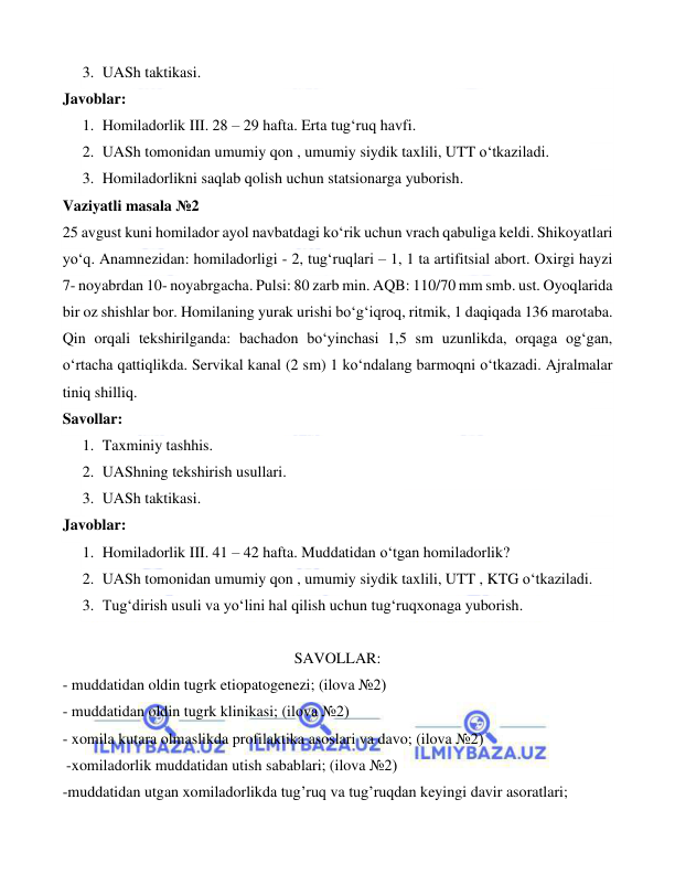  
 
 
3. UASh taktikasi. 
Javoblar: 
1. Homiladorlik III. 28 – 29 hafta. Erta tug‘ruq havfi. 
2. UASh tomonidan umumiy qon , umumiy siydik taxlili, UTT o‘tkaziladi. 
3. Homiladorlikni saqlab qolish uchun statsionarga yuborish. 
Vaziyatli masala №2 
 
 
 
25 avgust kuni homilador ayol navbatdagi ko‘rik uchun vrach qabuliga keldi. Shikoyatlari 
yo‘q. Anamnezidan: homiladorligi - 2, tug‘ruqlari – 1, 1 ta artifitsial abort. Oxirgi hayzi 
7- noyabrdan 10- noyabrgacha. Pulsi: 80 zarb min. AQB: 110/70 mm smb. ust. Oyoqlarida 
bir oz shishlar bor. Homilaning yurak urishi bo‘g‘iqroq, ritmik, 1 daqiqada 136 marotaba. 
Qin orqali tekshirilganda: bachadon bo‘yinchasi 1,5 sm uzunlikda, orqaga og‘gan, 
o‘rtacha qattiqlikda. Servikal kanal (2 sm) 1 ko‘ndalang barmoqni o‘tkazadi. Ajralmalar 
tiniq shilliq. 
Savollar: 
1. Taxminiy tashhis. 
2. UAShning tekshirish usullari. 
3. UASh taktikasi. 
Javoblar:  
1. Homiladorlik III. 41 – 42 hafta. Muddatidan o‘tgan homiladorlik? 
2. UASh tomonidan umumiy qon , umumiy siydik taxlili, UTT , KTG o‘tkaziladi. 
3. Tug‘dirish usuli va yo‘lini hal qilish uchun tug‘ruqxonaga yuborish. 
 
SAVOLLAR: 
- muddatidan oldin tugrk etiopatogenezi; (ilova №2) 
- muddatidan oldin tugrk klinikasi; (ilova №2) 
- xomila kutara olmaslikda profilaktika asoslari va davo; (ilova №2) 
 -xomiladorlik muddatidan utish sabablari; (ilova №2) 
-muddatidan utgan xomiladorlikda tug’ruq va tug’ruqdan keyingi davir asoratlari; 
