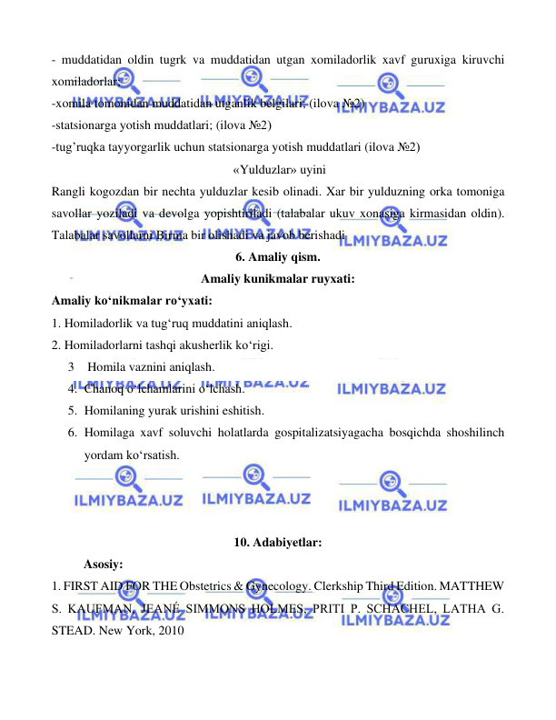  
 
 
- muddatidan oldin tugrk va muddatidan utgan xomiladorlik xavf guruxiga kiruvchi 
xomiladorlar;  
-xomila tomonidan muddatidan utganlik belgilari; (ilova №2) 
-statsionarga yotish muddatlari; (ilova №2)                                                                                      
-tug’ruqka tayyorgarlik uchun statsionarga yotish muddatlari (ilova №2) 
 «Yulduzlar» uyini 
Rangli kogozdan bir nechta yulduzlar kesib olinadi. Xar bir yulduzning orka tomoniga 
savollar yoziladi va devolga yopishtiriladi (talabalar ukuv xonasiga kirmasidan oldin). 
Talabalar savollarni Birma bir olishadi va javob berishadi 
6. Amaliy qism. 
Amaliy kunikmalar ruyxati: 
Amaliy ko‘nikmalar ro‘yxati: 
1. Homiladorlik va tug‘ruq muddatini aniqlash. 
2. Homiladorlarni tashqi akusherlik ko‘rigi. 
3  Homila vaznini aniqlash.  
4. Chanoq o‘lchamlarini o‘lchash. 
 
5. Homilaning yurak urishini eshitish. 
6. Homilaga xavf soluvchi holatlarda gospitalizatsiyagacha bosqichda shoshilinch 
yordam ko‘rsatish. 
 
 
 
10. Adabiyetlar: 
Asosiy:  
1. FIRST AID FOR THE Obstetrics & Gynecology. Clerkship Third Edition. MATTHEW 
S. KAUFMAN, JEANÉ SIMMONS HOLMES, PRITI P. SCHACHEL, LATHA G. 
STEAD. New York, 2010 
