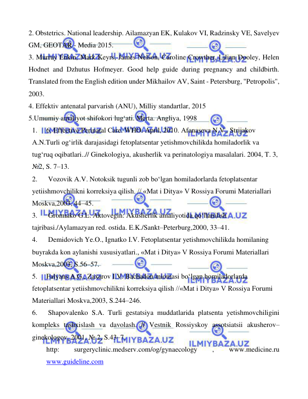  
 
 
2. Obstetrics. National leadership. Ailamazyan EK, Kulakov VI, Radzinsky VE, Savelyev 
GM, GEOTAR - Media 2015. 
3. Murray Enkin, Mark Keyrs, James Nelson, Caroline Crowther, Lilian Dooley, Helen 
Hodnet and Dzhutus Hofmeyer. Good help guide during pregnancy and childbirth. 
Translated from the English edition under Mikhailov AV, Saint - Petersburg, "Petropolis", 
2003. 
4. Effektiv antenatal parvarish (ANU), Milliy standartlar, 2015 
5.Umumiy amaliyot shifokori lug‘ati. Merta. Angliya, 1998 
1. 
6. Effective Perinatal Care. WHO. April, 2010. Afanaseva N.V., Strijakov 
A.N.Turli og‘irlik darajasidagi fetoplatsentar yetishmovchilikda homiladorlik va 
tug‘ruq oqibatlari..// Ginekologiya, akusherlik va perinatologiya masalalari. 2004, T. 3, 
№2, S. 7–13.            
2. 
 Vozovik A.V. Notoksik tugunli zob bo‘lgan homiladorlarda fetoplatsentar 
yetiishmovchilikni korreksiya qilish. // «Mat i Ditya» V Rossiya Forumi Materiallari 
Moskva,2003, 44–45.   
3. 
 Gromыko G.L. Aktovegin: Akusherlik amaliyotida qo‘llanilish 
tajribasi./Aylamazyan red. ostida. E.K./Sankt–Peterburg,2000, 33–41.      
4. 
 Demidovich Ye.O., Ignatko I.V. Fetoplatsentar yetishmovchilikda homilaning 
buyrakda kon aylanishi xususiyatlari., «Mat i Ditya» V Rossiya Forumi Materiallari 
Moskva,2003, S.56–57.  
5. 
Falyans A.G., Zaxarov I.V. Bachadon miomasi bo‘lgan homiladorlarda 
fetoplatsentar yetiishmovchilikni korreksiya qilish //«Mat i Ditya» V Rossiya Forumi 
Materiallari Moskva,2003, S.244–246.    
6. 
 Shapovalenko S.A. Turli gestatsiya muddatlarida platsenta yetishmovchiligini 
kompleks tashxislash va davolash. // Vestnik Rossiyskoy assotsiatsii akusherov–
ginekologov, 2001, № 2, S.43–7.  
http: 
surgeryclinic.medserv.com/og/gynaecology 
, 
www.medicine.ru  
www.guideline.com 
