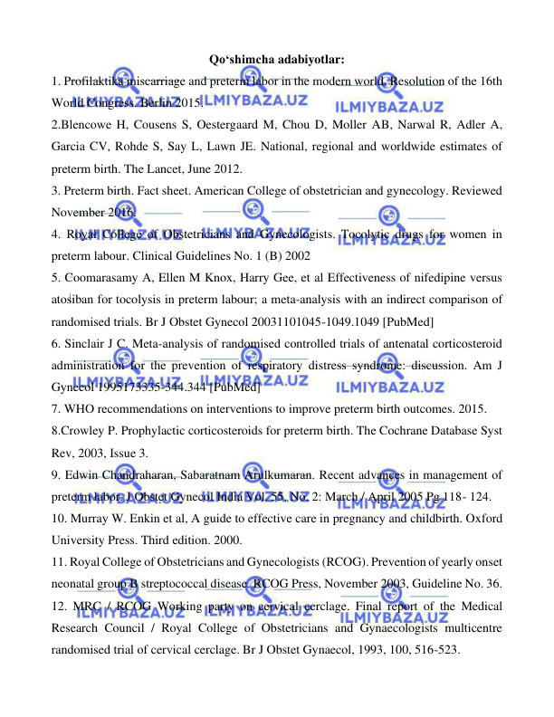  
 
 
Qo‘shimcha adabiyotlar: 
1. Profilaktika miscarriage and preterm labor in the modern world. Resolution of the 16th 
World Congress. Berlin 2015. 
2.Blencowe H, Cousens S, Oestergaard M, Chou D, Moller AB, Narwal R, Adler A, 
Garcia CV, Rohde S, Say L, Lawn JE. National, regional and worldwide estimates of 
preterm birth. The Lancet, June 2012. 
3. Preterm birth. Fact sheet. American College of obstetrician and gynecology. Reviewed 
November 2016. 
4. Royal College of Obstetricians and Gynecologists. Tocolytic drugs for women in 
preterm labour. Clinical Guidelines No. 1 (B) 2002 
5. Coomarasamy A, Ellen M Knox, Harry Gee, et al Effectiveness of nifedipine versus 
atosiban for tocolysis in preterm labour; a meta-analysis with an indirect comparison of 
randomised trials. Br J Obstet Gynecol 20031101045-1049.1049 [PubMed] 
6. Sinclair J C. Meta-analysis of randomised controlled trials of antenatal corticosteroid 
administration for the prevention of respiratory distress syndrome: discussion. Am J 
Gynecol 1995173335-344.344 [PubMed] 
7. WHO recommendations on interventions to improve preterm birth outcomes. 2015. 
8.Crowley P. Prophylactic corticosteroids for preterm birth. The Cochrane Database Syst 
Rev, 2003, Issue 3. 
9. Edwin Chandraharan, Sabaratnam Arulkumaran. Recent advances in management of 
preterm labor. J Obstet Gynecol India Vol. 55, No. 2: March / April 2005 Pg 118- 124. 
10. Murray W. Enkin et al, A guide to effective care in pregnancy and childbirth. Oxford 
University Press. Third edition. 2000. 
11. Royal College of Obstetricians and Gynecologists (RCOG). Prevention of yearly onset 
neonatal group B streptococcal disease. RCOG Press, November 2003, Guideline No. 36. 
12. MRC / RCOG Working party on cervical cerclage. Final report of the Medical 
Research Council / Royal College of Obstetricians and Gynaecologists multicentre 
randomised trial of cervical cerclage. Br J Obstet Gynaecol, 1993, 100, 516-523. 
