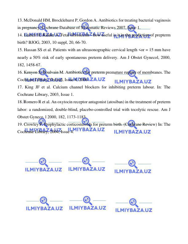  
 
 
13. McDonald HM, Brocklehurst P, Gordon A. Antibiotics for treating bacterial vaginosis 
in pregnancy. Cochrane Database of Systematic Reviews 2007, Issue 1. 
14. Leitich H, Kaider A. Fetal fibronectin - how useful is it in the prediction of prepterm 
birth? BJOG, 2003, 10 suppl, 20, 66-70. 
15. Hassan SS et al. Patients with an ultrasonographic cervical length <or = 15 mm have 
nearly a 50% risk of early spontaneous preterm delivery. Am J Obstet Gynecol, 2000, 
182, 1458-67. 
16. Kenyon S, Boulvain M. Antibiotics for preterm premature rupture of membranes. The 
Cochrane Library, Oxford, Issue 4, 2006. 
17. King JF et al. Calcium channel blockers for inhibiting preterm labour. In: The 
Cochrane Library, 2003, Issue 1. 
18. Romero R et al. An oxytocin receptor antagonist (atosiban) in the treatment of preterm 
labor: a randomized, double-blind, placebo-controlled trial with tocolytic rescue. Am J 
Obstet Gyneco, l 2000, 182, 1173-1183. 
19. Crowley P. Prophylactic corticosteroids for preterm birth. (Cochrane Review) In: The 
Cochrane Library, 2004, Issue 4. 
 
