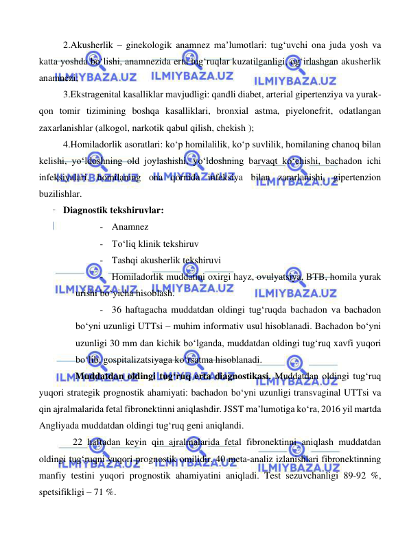  
 
 
2.Akusherlik – ginekologik anamnez ma’lumotlari: tug‘uvchi ona juda yosh va 
katta yoshda bo‘lishi, anamnezida erta tug‘ruqlar kuzatilganligi, og‘irlashgan akusherlik 
anamnezi; 
3.Ekstragenital kasalliklar mavjudligi: qandli diabet, arterial gipertenziya va yurak-
qon tomir tizimining boshqa kasalliklari, bronxial astma, piyelonefrit, odatlangan 
zaxarlanishlar (alkogol, narkotik qabul qilish, chekish ); 
4.Homiladorlik asoratlari: ko‘p homilalilik, ko‘p suvlilik, homilaning chanoq bilan 
kelishi, yo‘ldoshning old joylashishi, yo‘ldoshning barvaqt ko‘chishi, bachadon ichi 
infeksiyalari, homilaning ona qornida infeksiya bilan zararlanishi, gipertenzion 
buzilishlar. 
Diagnostik tekshiruvlar: 
- Anamnez 
- To‘liq klinik tekshiruv 
- Tashqi akusherlik tekshiruvi 
- Homiladorlik muddatini oxirgi hayz, ovulyatsiya, BTB, homila yurak 
urishi bo‘yicha hisoblash. 
- 36 haftagacha muddatdan oldingi tug‘ruqda bachadon va bachadon 
bo‘yni uzunligi UTTsi – muhim informativ usul hisoblanadi. Bachadon bo‘yni 
uzunligi 30 mm dan kichik bo‘lganda, muddatdan oldingi tug‘ruq xavfi yuqori 
bo‘lib, gospitalizatsiyaga ko‘rsatma hisoblanadi. 
     Muddatdan oldingi tug‘ruq erta diagnostikasi. Muddatdan oldingi tug‘ruq 
yuqori strategik prognostik ahamiyati: bachadon bo‘yni uzunligi transvaginal UTTsi va 
qin ajralmalarida fetal fibronektinni aniqlashdir. JSST ma’lumotiga ko‘ra, 2016 yil martda 
Angliyada muddatdan oldingi tug‘ruq geni aniqlandi. 
    22 haftadan keyin qin ajralmalarida fetal fibronektinni aniqlash muddatdan 
oldingi tug‘ruqni yuqori prognostik omilidir. 40 meta-analiz izlanishlari fibronektinning 
manfiy testini yuqori prognostik ahamiyatini aniqladi. Test sezuvchanligi 89-92 %, 
spetsifikligi – 71 %. 
