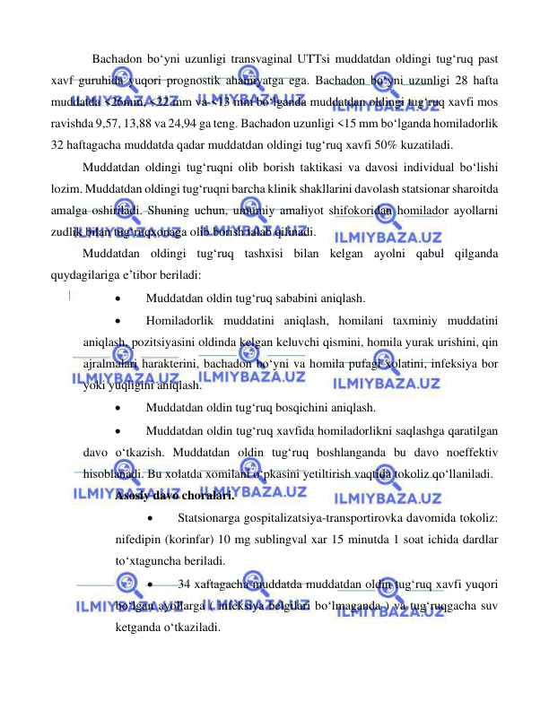  
 
 
   Bachadon bo‘yni uzunligi transvaginal UTTsi muddatdan oldingi tug‘ruq past 
xavf guruhida yuqori prognostik ahamiyatga ega. Bachadon bo‘yni uzunligi 28 hafta 
muddatda <26mm, <22 mm va <13 mm bo‘lganda muddatdan oldingi tug‘ruq xavfi mos 
ravishda 9,57, 13,88 va 24,94 ga teng. Bachadon uzunligi <15 mm bo‘lganda homiladorlik 
32 haftagacha muddatda qadar muddatdan oldingi tug‘ruq xavfi 50% kuzatiladi. 
Muddatdan oldingi tug‘ruqni olib borish taktikasi va davosi individual bo‘lishi 
lozim. Muddatdan oldingi tug‘ruqni barcha klinik shakllarini davolash statsionar sharoitda 
amalga oshiriladi. Shuning uchun, umumiy amaliyot shifokoridan homilador ayollarni 
zudlik bilan tug‘ruqxonaga olib borish talab qilinadi.  
Muddatdan oldingi tug‘ruq tashxisi bilan kelgan ayolni qabul qilganda 
quydagilariga e’tibor beriladi:  
• 
Muddatdan oldin tug‘ruq sababini aniqlash. 
• 
Homiladorlik muddatini aniqlash, homilani taxminiy muddatini 
aniqlash, pozitsiyasini oldinda kelgan keluvchi qismini, homila yurak urishini, qin 
ajralmalari harakterini, bachadon bo‘yni va homila pufagi xolatini, infeksiya bor 
yoki yuqligini aniqlash.  
• 
Muddatdan oldin tug‘ruq bosqichini aniqlash. 
• 
Muddatdan oldin tug‘ruq xavfida homiladorlikni saqlashga qaratilgan 
davo o‘tkazish. Muddatdan oldin tug‘ruq boshlanganda bu davo noeffektiv 
hisoblanadi. Bu xolatda xomilani o‘pkasini yetiltirish vaqtida tokoliz qo‘llaniladi. 
Asosiy davo choralari. 
• 
Statsionarga gospitalizatsiya-transportirovka davomida tokoliz: 
nifedipin (korinfar) 10 mg sublingval xar 15 minutda 1 soat ichida dardlar 
to‘xtaguncha beriladi. 
• 
34 xaftagacha muddatda muddatdan oldin tug‘ruq xavfi yuqori 
bo‘lgan ayollarga ( infeksiya belgilari bo‘lmaganda ) va tug‘ruqgacha suv 
ketganda o‘tkaziladi. 
