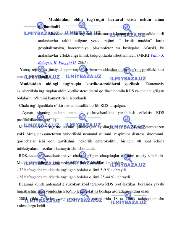  
 
 
Muddatdan oldin tug‘ruqni bartaraf etish uchun nima 
qo‘llaniladi? 
Muddatdan oldin tug‘ruq chastotasini kamaytirish maqsadida turli 
aralashuvlar taklif etilgan: yotoq rejimi, “ kritik muddat” larda 
gospitalizatsiya, baroterapiya, plazmoferez va boshqalar. Afsuski, bu 
aralashuvlar effektivligi klinik tadqiqotlarda isbotlanmadi. (MRKI Villar J, 
Ba'aqeel H, Piaggio G, 2001). 
   Yotoq rejimi va jinsiy aloqani taqiqlash ham muddatdan oldin tug‘ruq profilaktikasi 
emasligi isbotlandi. 
   Muddatdan 
oldingi 
tug‘ruqda 
kortikosteroidlarni 
qo‘llash. 
Zamonaviy 
akusherlikda tug‘ruqdan oldin kortikosteroidlarni qo‘llash homila RDS va chala tug‘ilgan 
bolalarini o‘limini kamaytirishi isbotlandi. 
- Chala tug‘ilganlikda o‘tkir neotal kasallik bo‘lib RDS tarqalgan. 
- Aynan shuning uchun neonatal yashovchanlikni yaxshilash effektiv RDS 
profilaktikasiga bog‘liq. 
  Muddatdan oldin tug‘ruq taxmin qilinayotgan ayollarga antenatal 24 mg betametazon 
yoki 24mg deksametozon yuborilishi neonatal o‘limni, respirator distress sindromni, 
qorinchalar ichi qon quyilishni, nekortik enterokolitni, birinchi 48 soat ichida 
infeksiyalarni  sezilarli kamaytirishi isbotlandi. 
  RDS neonatal kasallanishni va chala tug‘ilgan chaqaloqlar o‘limini asosiy sababidir. 
Muddatdan oldingi tugruq neonatal o‘limni sabablaridan biridir: 
- 32 haftagacha muddatda tug‘ilgan bolalar o‘limi 5-9 % uchraydi. 
- 28 haftagacha muddatda tug‘ilgan bolalar o‘limi 25-44 % uchraydi. 
  Bugungi kunda antenatal glyukokortikoid terapiya RDS profilaktikasi borasida yaxshi 
hujjatlashtirilgan yondoshish bo‘lib letal xolat va boshqa asoratlarni oldini oladi. 
  2004 yilda Crowley yangi meta-analizi natijalarida 18 ta klinik tadqiqotlar shu 
xulosalarga keldi. 
