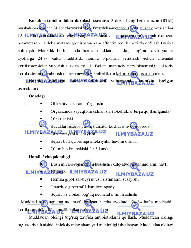  
 
 
Kortikosetroidlar bilan davolash sxemasi: 2 doza 12mg betametazon (BTM) 
mushak orasiga har 24 soatda yoki 4 doza 6mg deksametazon (DM) mushak orasiga har 
12 soatda yuboriladi. Crowley yangi meta-analizi natijalariga ko‘ra, gidrokortizon 
betametazon va deksametazonga nisbatan kam effektiv bo‘lib, hozirda qo‘llash tavsiya 
etilmaydi. Mone’lik bo‘lmaganda barcha muddatdan oldingi tug‘ruq xavfi yuqori 
ayollarga 24-34 xafta muddatida homila o‘pkasini yetiltirish uchun antenatal 
kortikosteroidlar yuborish tavsiya etiladi. Bolani markaziy nerv sistemasiga takroriy 
kortikosteroidni yuborish nohush nevrologik effektlarni keltirib chiqarishi mumkin.  
Kortikosteroidlarni 
takroriy 
dozasini 
yuborganda 
mumkin 
bo‘lgan 
asoratalar: 
Onadagi  
▪ 
Glikemik nazoratni o‘zgarishi 
▪ 
Organizmda suyuqlikni ushlanishi (tokolitiklar birga qo‘llanilganda) 
▪ 
O’pka shishi  
▪ 
Suyaklar rezorbsiyasini tranzitor kuchayishi/ osteoporoz  
▪ 
Gipertoniyani kuchayishi  
▪ 
Sepsis boshqa boshqa infeksiyalar havfini oshishi  
▪ 
O’lim havfini oshishi ( > 3 kurs) 
Homila/ chaqaloqdagi  
▪ 
Bosh miya rivojlanishini buzilishi /xulq-atvor muammolarini havfi  
▪ 
HROQS  
▪ 
Homila gipofizar-buyrak usti sistimasini susayishi  
▪ 
Tranzitor gipertrofik kardiomiopatiya  
▪ 
Sepsis va u bilan bog‘liq neonatal o‘limni oshishi  
   Muddatdan oldingi tug‘ruq havfi bo‘lgan barcha ayollarda 24-34 hafta muddatida 
kortikosteroidlar bilan profilaktikani o‘tkazish shart. 
Muddatdan oldingi tug‘ruq xavfida antibiotiklarni qo‘llash. Muddatdan oldingi 
tug‘ruq rivojlanishida infeksiyaning ahamiyati muhimligi isbotlangan. Muddatdan oldingi 
