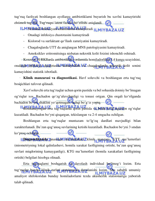  
 
 
tug‘ruq faoliyati boshlangan ayollarga antibiotiklarni buyurish bu xavfni kamaytirishi 
ehtimoli tug‘ildi. Tug‘ruqni latent fazasi cho‘zilishi aniqlandi. 
- Neonatal infeksiyani chastotasini kamaytiradi 
- Onadagi infeksiya chastotasini kamaytiradi 
- Kislorod va surfaktant qo‘llash zaruriyatini kamaytiradi. 
- Chaqaloqlarda UTT da aniqlangan MNS patologiyasini kamaytiradi. 
- Amoksiklav eritromitsinga nisbatan nekrotik kolit foizini ishonchli oshiradi. 
Koxreyn 10 RKIlarda antibiotiklar yordamida homiladorlikni 5,4 kunga uzayishini, 
onalarda infeksiya chastotasini kamayishini va chaqaloqlarda nekrotik kolit sonini 
kamayishini statistik isbotladi. 
Klinik manzarasi va diagnostikasi. Havf soluvchi va boshlangan erta tug‘ruq 
bosqichlari tafovut qilinadi.  
Xavf soluvchi erta tug‘ruqlar uchun qorin pastida va bel sohasida doimiy bo‘lmagan 
og‘riqlar xos. Bachadon qo‘zg‘aluvchanligi va tonusi ortgan. Qin orqali ko‘rilganda 
bachadon bo‘yni shaklini yo‘qotmagan, tashqi bo‘g‘iz yopiq.  
Boshlanayotgan erta tug‘ruqlarda qorin pastida va belda to‘lg‘oqsimon og‘riqlar 
kuzatiladi. Bachadon bo‘yni qisqargan, tekislangan va 2-4 smgacha ochilgan. 
Boshlangan erta tug‘ruqlar muntazam to‘lg‘oq dardlari mavjudligi bilan 
xarakterlanadi. Ba’zan qog‘anoq suvlarining ketishi kuzatiladi. Bachadon bo‘yni 3 smdan 
ko‘proq ochilgan.   
Diagnostikasida anamnez ma’lumotlari, klinik manzara, UTT ma’lumotlari 
(miometriyning lokal qalinlashuvi, homila xarakat faolligining ortishi, ba’zan qog‘anoq 
suvlari miqdorining kamayganligi), KTG ma’lumotlari (homila xarakatlari faolligining 
ortishi) belgilari hisobga olinadi.  
Erta tug‘ruqlarni boshqarish va davolash individual bo‘lmog‘i lozim. Erta 
tug‘ruqlar barcha klinik turlari statsionarda davolanishi lozim. Shu sababli umumiy 
amaliyot shifokoridan bunday homiladorlarni tezda akusherlik statsionariga yuborish 
talab qilinadi.   
