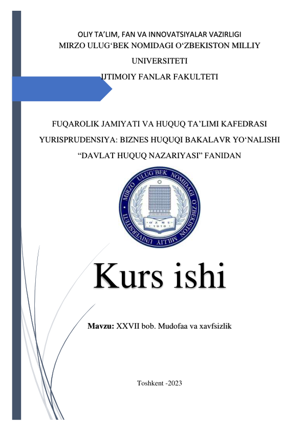  
OLIY TA’LIM, FAN VA INNOVATSIYALAR VAZIRLIGI 
MIRZO ULUG‘BEK NOMIDAGI O‘ZBEKISTON MILLIY 
UNIVERSITETI 
IJTIMOIY FANLAR FAKULTETI 
 
 
FUQAROLIK JAMIYATI VA HUQUQ TA’LIMI KAFEDRASI 
YURISPRUDENSIYA: BIZNES HUQUQI BAKALAVR YO‘NALISHI 
“DAVLAT HUQUQ NAZARIYASI” FANIDAN 
 
Kurs ishi 
Mavzu: XXVII bob. Mudofaa va xavfsizlik 
 
 
 
Toshkent -2023 
 
