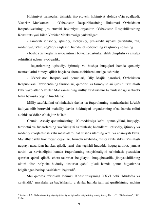 9 
 
Hokimiyat tarmoqlari tizimida ijro etuvchi hokimiyat alohida o'rin egallaydi. 
Vazirlar Mahkamasi - O'zbekiston Respublikasining Hukumati O'zbekiston 
Respublikasining ijro etuvchi hokimiyat organidir. O'zbekiston Respublikasining 
Konstitutsiyasi bilan Vazirlar Mahkamasiga yuklatilgan: 
- samarali iqtisodiy, ijtimoiy, moliyaviy, pul-kredit siyosati yuritilishi, fan, 
madaniyat, ta'lim, sog'liqni saqlashni hamda iqtisodiyotning va ijtimoiy sohaning 
- boshqa tarmoqlarini rivojlantirish bo'yicha dasturlar ishlab chiqilishi va amalga 
oshirilishi uchun javobgarlik; 
- fuqarolarning iqtisodiy, ijtimoiy va boshqa huquqlari hamda qonuniy 
manfaatlarini himoya qilish bo'yicha chora-tadbirlarni amalga oshirish; 
- O'zbekiston Respublikasi qonunlari, Oliy Majlis qarorlari, O'zbekiston 
Respublikasi Prezidentining farmonlari, qarorlari va farmoyishlari ijrosini ta'minlash 
kabi vakolatlar Vazirlar Mahkamasining milliy xavfsizlikni ta'minlashdagi ishtiroki 
bilan bevosita bog'liq hisoblanadi. 
Milliy xavfsizlikni ta'minlashda davlat va fuqarolarning manfaatlarini ko'zlab 
faoliyat olib boruvchi mahalliy davlat hokimiyati organlarining o'rni hamda rolini 
alohida ta'kidlab o'tish joiz bo'ladi. 
Chunki, Asosiy qonunimizning 100-moddasiga ko'ra, qonuniylikni, huquqiy-
tartibotni va fuqarolarning xavfsizligini ta'minlash; hududlarni iqtisodiy, ijtimoiy va 
madaniy rivojlantirish kabi masalalarni hal etishda ularning o'rni va ahamiyati katta. 
Mahalliy davlat hokimiyati organlari, birinchi navbatda, milliy xavfsizlikni ta'minlash 
nuqtayi nazaridan harakat qiladi, ya'ni ular tegishli hududda huquq-tartibot, jamoat 
tartibi va xavfsizligini hamda fuqarolarning osoyishtaligini ta'minlash yuzasidan 
qarorlar qabul qiladi, chora-tadbirlar belgilaydi, huquqbuzarlik, jinoyatchilikning 
oldini olish bo'yicha hududiy dasturlar qabul qiladi hamda qonun hujjatlarida 
belgilangan boshqa vazifalarni bajaradi3. 
Shu qatorda ta'kidlash lozimki, Konstitutsiyaning XXVI bobi "Mudofaa va 
xavfsizlik" masalalariga bag'ishlanib, u davlat hamda jamiyat qurilishining muhim 
                                           
3 Karimov I.A. O'zbekistonning siyosiy-ijtimoiy va iqtisodiy istiqbolining asosiy tamoyillari. - Т.: "O'zbekiston", 1995. 
71-bet. 
