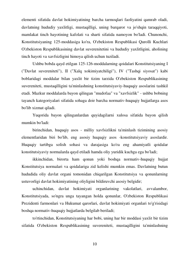 10 
 
elementi sifatida davlat hokimiyatining barcha tarmoqlari faoliyatini qamrab oladi, 
davlatning hududiy yaxlitligi, mustaqilligi, uning barqaror va jo'shqin taraqqiyoti, 
mamlakat tinch hayotining kafolati va sharti sifatida namoyon bo'ladi. Chunonchi, 
Konstitutsiyaning 125-moddasiga ko'ra, O'zbekiston Respublikasi Qurolli Kuchlari 
O'zbekiston Respublikasining davlat suverenitetini va hududiy yaxlitligini, aholining 
tinch hayoti va xavfsizligini himoya qilish uchun tuziladi. 
Ushbu bobda qayd etilgan 125-126-moddalarning qoidalari Konstitutsiyaning I 
("Davlat suvereniteti"), II ("Xalq xokimiyatchiligi"), IV ("Tashqi siyosat") kabi 
boblaridagi moddalar bilan yaxlit bir tizim tarzida O'zbekiston Respublikasining 
suvereniteti, mustaqilligini ta'minlashning konstitutsiyaviy-huquqiy asoslarini tashkil 
etadi. Mazkur moddalarda bayon qilingan "mudofaa" va "xavfsizlik" - ushbu bobning 
tayanch kategoriyalari sifatida sohaga doir barcha normativ-huquqiy hujjatlarga asos 
bo'lib xizmat qiladi. 
Yuqorida bayon qilinganlardan quyidagilarni xulosa sifatida bayon qilish 
mumkin bo'ladi: 
birinchidan, huquqiy asos - milliy xavfsizlikni ta'minlash tizimining asosiy 
elementlaridan biri bo'lib, eng asosiy huquqiy asos -konstitutsiyaviy asoslardir. 
Huquqiy tartibga solish sohasi va darajasiga ko'ra eng ahamiyatli qoidalar 
konstitutsiyaviy normalarda qayd etiladi hamda oliy yuridik kuchga ega bo'ladi; 
ikkinchidan, birorta ham qonun yoki boshqa normativ-huquqiy hujjat 
Konstitutsiya normalari va qoidalariga zid kelishi mumkin emas. Davlatning butun 
hududida oliy davlat organi tomonidan chiqarilgan Konstitutsiya va qonunlarning 
ustuvorligi davlat hokimiyatining oliyligini bildiruvchi asosiy belgidir; 
uchinchidan, davlat hokimiyati organlarining vakolatlari, avvalambor, 
Konstitutsiyada, so'ngra unga tayangan holda qonunlar, O'zbekiston Respublikasi 
Prezidenti farmonlari va Hukumat qarorlari, davlat hokimiyati organlari to'g'risidagi 
boshqa normativ-huquqiy hujjatlarda belgilab beriladi; 
to'rtinchidan, Konstitutsiyaning har bobi, uning har bir moddasi yaxlit bir tizim 
sifatida O'zbekiston Respublikasining suvereniteti, mustaqilligini ta'minlashning 
