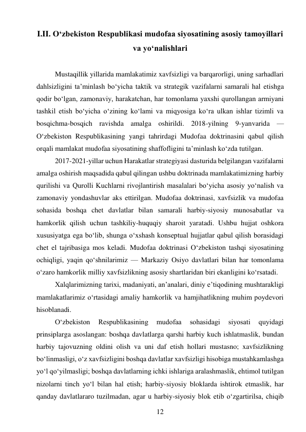 12 
 
I.II. O‘zbekiston Respublikasi mudofaa siyosatining asosiy tamoyillari 
va yo‘nalishlari 
 
Mustaqillik yillarida mamlakatimiz xavfsizligi va barqarorligi, uning sarhadlari 
dahlsizligini ta’minlash bo‘yicha taktik va strategik vazifalarni samarali hal etishga 
qodir bo‘lgan, zamonaviy, harakatchan, har tomonlama yaxshi qurollangan armiyani 
tashkil etish bo‘yicha o‘zining ko‘lami va miqyosiga ko‘ra ulkan ishlar tizimli va 
bosqichma-bosqich ravishda amalga oshirildi. 2018-yilning 9-yanvarida — 
O‘zbekiston Respublikasining yangi tahrirdagi Mudofaa doktrinasini qabul qilish 
orqali mamlakat mudofaa siyosatining shaffofligini ta’minlash ko‘zda tutilgan. 
2017-2021-yillar uchun Harakatlar strategiyasi dasturida belgilangan vazifalarni 
amalga oshirish maqsadida qabul qilingan ushbu doktrinada mamlakatimizning harbiy 
qurilishi va Qurolli Kuchlarni rivojlantirish masalalari bo‘yicha asosiy yo‘nalish va 
zamonaviy yondashuvlar aks ettirilgan. Mudofaa doktrinasi, xavfsizlik va mudofaa 
sohasida boshqa chet davlatlar bilan samarali harbiy-siyosiy munosabatlar va 
hamkorlik qilish uchun tashkiliy-huquqiy sharoit yaratadi. Ushbu hujjat oshkora 
xususiyatga ega bo‘lib, shunga o‘xshash konseptual hujjatlar qabul qilish borasidagi 
chet el tajribasiga mos keladi. Mudofaa doktrinasi O‘zbekiston tashqi siyosatining 
ochiqligi, yaqin qo‘shnilarimiz — Markaziy Osiyo davlatlari bilan har tomonlama 
o‘zaro hamkorlik milliy xavfsizlikning asosiy shartlaridan biri ekanligini ko‘rsatadi. 
Xalqlarimizning tarixi, madaniyati, an’analari, diniy e’tiqodining mushtarakligi 
mamlakatlarimiz o‘rtasidagi amaliy hamkorlik va hamjihatlikning muhim poydevori 
hisoblanadi. 
O‘zbekiston 
Respublikasining 
mudofaa 
sohasidagi 
siyosati 
quyidagi 
prinsiplarga asoslangan: boshqa davlatlarga qarshi harbiy kuch ishlatmaslik, bundan 
harbiy tajovuzning oldini olish va uni daf etish hollari mustasno; xavfsizlikning 
bo‘linmasligi, o‘z xavfsizligini boshqa davlatlar xavfsizligi hisobiga mustahkamlashga 
yo‘l qo‘yilmasligi; boshqa davlatlarning ichki ishlariga aralashmaslik, ehtimol tutilgan 
nizolarni tinch yo‘l bilan hal etish; harbiy-siyosiy bloklarda ishtirok etmaslik, har 
qanday davlatlararo tuzilmadan, agar u harbiy-siyosiy blok etib o‘zgartirilsa, chiqib 
