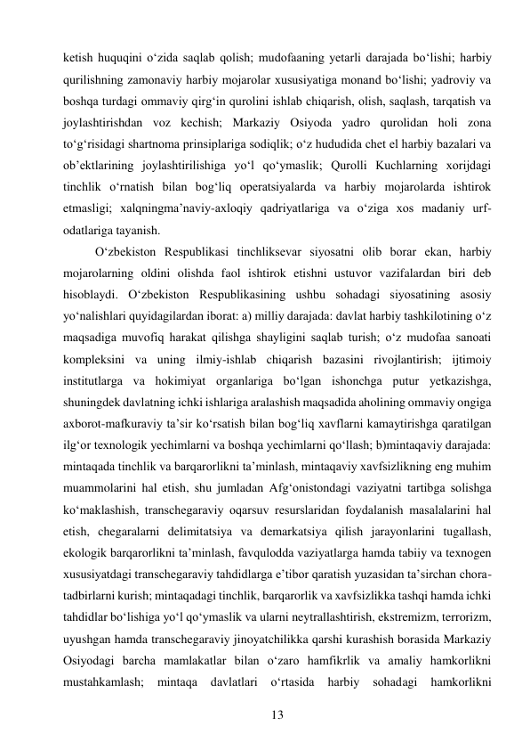 13 
 
ketish huquqini o‘zida saqlab qolish; mudofaaning yetarli darajada bo‘lishi; harbiy 
qurilishning zamonaviy harbiy mojarolar xususiyatiga monand bo‘lishi; yadroviy va 
boshqa turdagi ommaviy qirg‘in qurolini ishlab chiqarish, olish, saqlash, tarqatish va 
joylashtirishdan voz kechish; Markaziy Osiyoda yadro qurolidan holi zona 
to‘g‘risidagi shartnoma prinsiplariga sodiqlik; o‘z hududida chet el harbiy bazalari va 
ob’ektlarining joylashtirilishiga yo‘l qo‘ymaslik; Qurolli Kuchlarning xorijdagi 
tinchlik o‘rnatish bilan bog‘liq operatsiyalarda va harbiy mojarolarda ishtirok 
etmasligi; xalqningma’naviy-axloqiy qadriyatlariga va o‘ziga xos madaniy urf-
odatlariga tayanish. 
O‘zbekiston Respublikasi tinchliksevar siyosatni olib borar ekan, harbiy 
mojarolarning oldini olishda faol ishtirok etishni ustuvor vazifalardan biri deb 
hisoblaydi. O‘zbekiston Respublikasining ushbu sohadagi siyosatining asosiy 
yo‘nalishlari quyidagilardan iborat: a) milliy darajada: davlat harbiy tashkilotining o‘z 
maqsadiga muvofiq harakat qilishga shayligini saqlab turish; o‘z mudofaa sanoati 
kompleksini va uning ilmiy-ishlab chiqarish bazasini rivojlantirish; ijtimoiy 
institutlarga va hokimiyat organlariga bo‘lgan ishonchga putur yetkazishga, 
shuningdek davlatning ichki ishlariga aralashish maqsadida aholining ommaviy ongiga 
axborot-mafkuraviy ta’sir ko‘rsatish bilan bog‘liq xavflarni kamaytirishga qaratilgan 
ilg‘or texnologik yechimlarni va boshqa yechimlarni qo‘llash; b)mintaqaviy darajada: 
mintaqada tinchlik va barqarorlikni ta’minlash, mintaqaviy xavfsizlikning eng muhim 
muammolarini hal etish, shu jumladan Afg‘onistondagi vaziyatni tartibga solishga 
ko‘maklashish, transchegaraviy oqarsuv resurslaridan foydalanish masalalarini hal 
etish, chegaralarni delimitatsiya va demarkatsiya qilish jarayonlarini tugallash, 
ekologik barqarorlikni ta’minlash, favqulodda vaziyatlarga hamda tabiiy va texnogen 
xususiyatdagi transchegaraviy tahdidlarga e’tibor qaratish yuzasidan ta’sirchan chora-
tadbirlarni kurish; mintaqadagi tinchlik, barqarorlik va xavfsizlikka tashqi hamda ichki 
tahdidlar bo‘lishiga yo‘l qo‘ymaslik va ularni neytrallashtirish, ekstremizm, terrorizm, 
uyushgan hamda transchegaraviy jinoyatchilikka qarshi kurashish borasida Markaziy 
Osiyodagi barcha mamlakatlar bilan o‘zaro hamfikrlik va amaliy hamkorlikni 
mustahkamlash; 
mintaqa 
davlatlari 
o‘rtasida 
harbiy 
sohadagi 
hamkorlikni 
