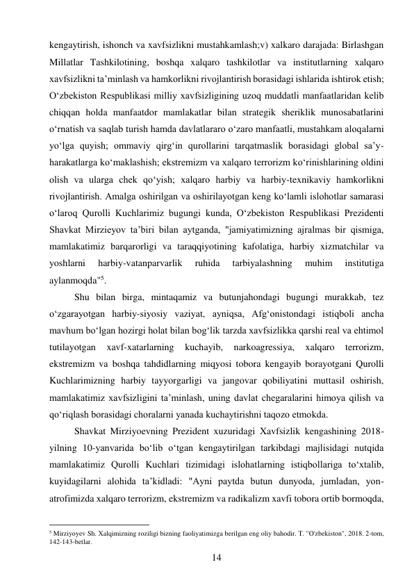 14 
 
kengaytirish, ishonch va xavfsizlikni mustahkamlash;v) xalkaro darajada: Birlashgan 
Millatlar Tashkilotining, boshqa xalqaro tashkilotlar va institutlarning xalqaro 
xavfsizlikni ta’minlash va hamkorlikni rivojlantirish borasidagi ishlarida ishtirok etish; 
O‘zbekiston Respublikasi milliy xavfsizligining uzoq muddatli manfaatlaridan kelib 
chiqqan holda manfaatdor mamlakatlar bilan strategik sheriklik munosabatlarini 
o‘rnatish va saqlab turish hamda davlatlararo o‘zaro manfaatli, mustahkam aloqalarni 
yo‘lga quyish; ommaviy qirg‘in qurollarini tarqatmaslik borasidagi global sa’y-
harakatlarga ko‘maklashish; ekstremizm va xalqaro terrorizm ko‘rinishlarining oldini 
olish va ularga chek qo‘yish; xalqaro harbiy va harbiy-texnikaviy hamkorlikni 
rivojlantirish. Amalga oshirilgan va oshirilayotgan keng ko‘lamli islohotlar samarasi 
o‘laroq Qurolli Kuchlarimiz bugungi kunda, O‘zbekiston Respublikasi Prezidenti 
Shavkat Mirzieyov ta’biri bilan aytganda, "jamiyatimizning ajralmas bir qismiga, 
mamlakatimiz barqarorligi va taraqqiyotining kafolatiga, harbiy xizmatchilar va 
yoshlarni 
harbiy-vatanparvarlik 
ruhida 
tarbiyalashning 
muhim 
institutiga 
aylanmoqda"5. 
Shu bilan birga, mintaqamiz va butunjahondagi bugungi murakkab, tez 
o‘zgarayotgan harbiy-siyosiy vaziyat, ayniqsa, Afg‘onistondagi istiqboli ancha 
mavhum bo‘lgan hozirgi holat bilan bog‘lik tarzda xavfsizlikka qarshi real va ehtimol 
tutilayotgan 
xavf-xatarlarning 
kuchayib, 
narkoagressiya, 
xalqaro 
terrorizm, 
ekstremizm va boshqa tahdidlarning miqyosi tobora kengayib borayotgani Qurolli 
Kuchlarimizning harbiy tayyorgarligi va jangovar qobiliyatini muttasil oshirish, 
mamlakatimiz xavfsizligini ta’minlash, uning davlat chegaralarini himoya qilish va 
qo‘riqlash borasidagi choralarni yanada kuchaytirishni taqozo etmokda. 
Shavkat Mirziyoevning Prezident xuzuridagi Xavfsizlik kengashining 2018-
yilning 10-yanvarida bo‘lib o‘tgan kengaytirilgan tarkibdagi majlisidagi nutqida 
mamlakatimiz Qurolli Kuchlari tizimidagi islohatlarning istiqbollariga to‘xtalib, 
kuyidagilarni alohida ta’kidladi: "Ayni paytda butun dunyoda, jumladan, yon-
atrofimizda xalqaro terrorizm, ekstremizm va radikalizm xavfi tobora ortib bormoqda, 
                                           
5 Mirziyoyev Sh. Xalqimizning roziligi bizning faoliyatimizga berilgan eng oliy bahodir. T. "O'zbekiston", 2018. 2-tom, 
142-143-betlar. 
