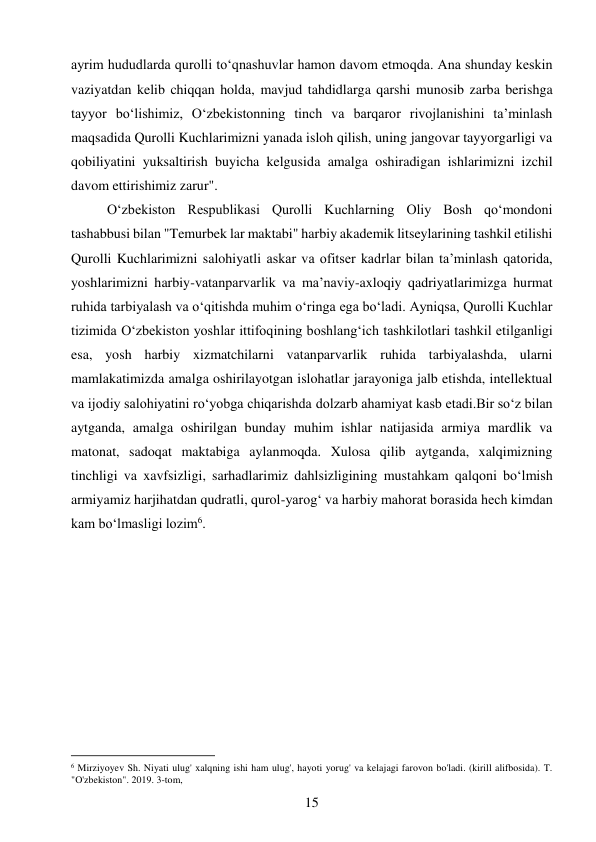 15 
 
ayrim hududlarda qurolli to‘qnashuvlar hamon davom etmoqda. Ana shunday keskin 
vaziyatdan kelib chiqqan holda, mavjud tahdidlarga qarshi munosib zarba berishga 
tayyor bo‘lishimiz, O‘zbekistonning tinch va barqaror rivojlanishini ta’minlash 
maqsadida Qurolli Kuchlarimizni yanada isloh qilish, uning jangovar tayyorgarligi va 
qobiliyatini yuksaltirish buyicha kelgusida amalga oshiradigan ishlarimizni izchil 
davom ettirishimiz zarur". 
O‘zbekiston Respublikasi Qurolli Kuchlarning Oliy Bosh qo‘mondoni 
tashabbusi bilan "Temurbek lar maktabi" harbiy akademik litseylarining tashkil etilishi 
Qurolli Kuchlarimizni salohiyatli askar va ofitser kadrlar bilan ta’minlash qatorida, 
yoshlarimizni harbiy-vatanparvarlik va ma’naviy-axloqiy qadriyatlarimizga hurmat 
ruhida tarbiyalash va o‘qitishda muhim o‘ringa ega bo‘ladi. Ayniqsa, Qurolli Kuchlar 
tizimida O‘zbekiston yoshlar ittifoqining boshlang‘ich tashkilotlari tashkil etilganligi 
esa, yosh harbiy xizmatchilarni vatanparvarlik ruhida tarbiyalashda, ularni 
mamlakatimizda amalga oshirilayotgan islohatlar jarayoniga jalb etishda, intellektual 
va ijodiy salohiyatini ro‘yobga chiqarishda dolzarb ahamiyat kasb etadi.Bir so‘z bilan 
aytganda, amalga oshirilgan bunday muhim ishlar natijasida armiya mardlik va 
matonat, sadoqat maktabiga aylanmoqda. Xulosa qilib aytganda, xalqimizning 
tinchligi va xavfsizligi, sarhadlarimiz dahlsizligining mustahkam qalqoni bo‘lmish 
armiyamiz harjihatdan qudratli, qurol-yarog‘ va harbiy mahorat borasida hech kimdan 
kam bo‘lmasligi lozim6. 
 
 
                                           
6 Mirziyoyev Sh. Niyati ulug' xalqning ishi ham ulug', hayoti yorug' va kelajagi farovon bo'ladi. (kirill alifbosida). T. 
"O'zbekiston". 2019. 3-tom, 
