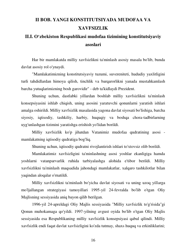 16 
 
II BOB. YANGI KONSTITUTSIYADA MUDOFAA VA 
XAVFSIZLIK 
II.I. O‘zbekiston Respublikasi mudofaa tizimining konstitutsiyaviy 
asoslari 
 
Har bir mamlakatda milliy xavfsizlikni ta'minlash asosiy masala bo'lib, bunda 
davlat asosiy rol o'ynaydi. 
"Mamlakatimizning konstitutsiyaviy tuzumi, suvereniteti, hududiy yaxlitligini 
turli tahdidlardan himoya qilish, tinchlik va barqarorlikni yanada mustahkamlash 
barcha yutuqlarimizning bosh garovidir" - deb ta'kidlaydi Prezident. 
Shuning uchun, dastlabki yillardan boshlab milliy xavfsizlikni ta'minlash 
konsepsiyasini ishlab chiqish, uning asosini yaratuvchi qonunlarni yaratish ishlari 
amalga oshirildi. Milliy xavfsizlik masalasida yagona davlat siyosati bo'lishiga, barcha 
siyosiy, iqtisodiy, tashkiliy, harbiy, huquqiy va boshqa chora-tadbirlarning 
uyg'unlashgan tizimini yaratishga erishish yo'lidan borildi. 
Milliy xavfsizlik ko'p jihatdan Vatanimiz mudofaa qudratining asosi - 
mamlakatning iqtisodiy qudratiga bog'liq. 
Shuning uchun, iqtisodiy qudratni rivojlantirish ishlari to'xtovsiz olib borildi. 
Mamlakatimiz xavfsizligini ta'minlashning asosi yoshlar ekanligiga hamda 
yoshlarni vatanparvarlik ruhida tarbiyalashga alohida e'tibor berildi. Milliy 
xavfsizlikni ta'minlash maqsadida jahondagi mamlakatlar, xalqaro tashkilotlar bilan 
yaqindan aloqalar o'rnatildi. 
Milliy xavfsizlikni ta'minlash bo'yicha davlat siyosati va uning uzoq yillarga 
mo'ljallangan strategiyasi tamoyillari 1995-yil 24-fevralda bo'lib o'tgan Oliy 
Majlisning sessiyasida aniq bayon qilib berilgan. 
1996-yil 24-apreldagi Oliy Majlis sessiyasida "Milliy xavfsizlik to'g'risida"gi 
Qonun muhokamaga qo'yildi. 1997-yilning avgust oyida bo'lib o'tgan Oliy Majlis 
sessiyasida esa Respublikaning milliy xavfsizlik konsepsiyasi qabul qilindi. Milliy 
xavfsizlik endi faqat davlat xavfsizligini ko'zda tutmay, shaxs huquq va erkinliklarini; 
