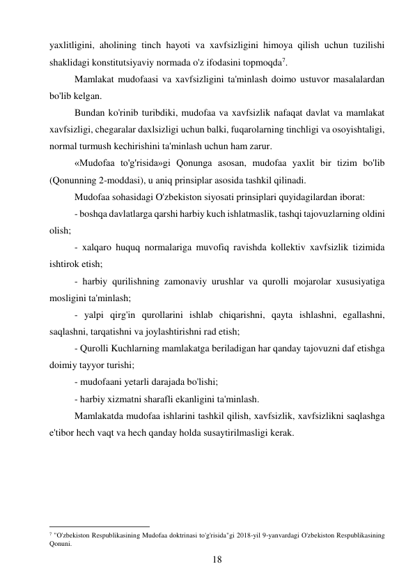 18 
 
yaxlitligini, aholining tinch hayoti va xavfsizligini himoya qilish uchun tuzilishi 
shaklidagi konstitutsiyaviy normada o'z ifodasini topmoqda7. 
Mamlakat mudofaasi va xavfsizligini ta'minlash doimo ustuvor masalalardan 
bo'lib kelgan. 
Bundan ko'rinib turibdiki, mudofaa va xavfsizlik nafaqat davlat va mamlakat 
xavfsizligi, chegaralar daxlsizligi uchun balki, fuqarolarning tinchligi va osoyishtaligi, 
normal turmush kechirishini ta'minlash uchun ham zarur. 
«Mudofaa to'g'risida»gi Qonunga asosan, mudofaa yaxlit bir tizim bo'lib 
(Qonunning 2-moddasi), u aniq prinsiplar asosida tashkil qilinadi. 
Mudofaa sohasidagi O'zbekiston siyosati prinsiplari quyidagilardan iborat: 
- boshqa davlatlarga qarshi harbiy kuch ishlatmaslik, tashqi tajovuzlarning oldini 
olish; 
- xalqaro huquq normalariga muvofiq ravishda kollektiv xavfsizlik tizimida 
ishtirok etish; 
- harbiy qurilishning zamonaviy urushlar va qurolli mojarolar xususiyatiga 
mosligini ta'minlash; 
- yalpi qirg'in qurollarini ishlab chiqarishni, qayta ishlashni, egallashni, 
saqlashni, tarqatishni va joylashtirishni rad etish; 
- Qurolli Kuchlarning mamlakatga beriladigan har qanday tajovuzni daf etishga 
doimiy tayyor turishi; 
- mudofaani yetarli darajada bo'lishi; 
- harbiy xizmatni sharafli ekanligini ta'minlash. 
Mamlakatda mudofaa ishlarini tashkil qilish, xavfsizlik, xavfsizlikni saqlashga 
e'tibor hech vaqt va hech qanday holda susaytirilmasligi kerak. 
 
 
 
 
                                           
7 "O'zbekiston Respublikasining Mudofaa doktrinasi to'g'risida"gi 2018-yil 9-yanvardagi O'zbekiston Respublikasining 
Qonuni. 
