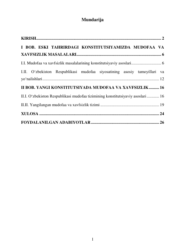 1 
 
Mundarija 
 
KIRISH ......................................................................................................................... 2 
I BOB. ESKI TAHRIRDAGI KONSTITUTSIYAMIZDA MUDOFAA VA 
XAVFSIZLIK MASALALARI .................................................................................. 6 
I.I. Mudofaa va xavfsizlik masalalarining konstitutsiyaviy asoslari ............................. 6 
I.II. O‘zbekiston Respublikasi mudofaa siyosatining asosiy tamoyillari va  
yo‘nalishlari ................................................................................................................. 12 
II BOB. YANGI KONSTITUTSIYADA MUDOFAA VA XAVFSIZLIK .......... 16 
II.I. O‘zbekiston Respublikasi mudofaa tizimining konstitutsiyaviy asoslari ............ 16 
II.II. Yangilangan mudofaa va xavfsizlik tizimi ......................................................... 19 
XULOSA .................................................................................................................... 24 
FOYDALANILGAN ADABIYOTLAR .................................................................. 26 
 
 
 
