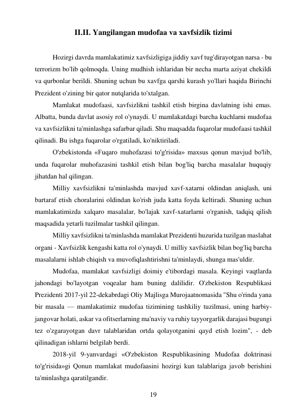 19 
 
II.II. Yangilangan mudofaa va xavfsizlik tizimi 
 
Hozirgi davrda mamlakatimiz xavfsizligiga jiddiy xavf tug'dirayotgan narsa - bu 
terrorizm bo'lib qolmoqda. Uning mudhish ishlaridan bir necha marta aziyat chekildi 
va qurbonlar berildi. Shuning uchun bu xavfga qarshi kurash yo'llari haqida Birinchi 
Prezident o'zining bir qator nutqlarida to'xtalgan. 
Mamlakat mudofaasi, xavfsizlikni tashkil etish birgina davlatning ishi emas. 
Albatta, bunda davlat asosiy rol o'ynaydi. U mamlakatdagi barcha kuchlarni mudofaa 
va xavfsizlikni ta'minlashga safarbar qiladi. Shu maqsadda fuqarolar mudofaasi tashkil 
qilinadi. Bu ishga fuqarolar o'rgatiladi, ko'niktiriladi. 
O'zbekistonda «Fuqaro muhofazasi to'g'risida» maxsus qonun mavjud bo'lib, 
unda fuqarolar muhofazasini tashkil etish bilan bog'liq barcha masalalar huquqiy 
jihatdan hal qilingan. 
Milliy xavfsizlikni ta'minlashda mavjud xavf-xatarni oldindan aniqlash, uni 
bartaraf etish choralarini oldindan ko'rish juda katta foyda keltiradi. Shuning uchun 
mamlakatimizda xalqaro masalalar, bo'lajak xavf-xatarlarni o'rganish, tadqiq qilish 
maqsadida yetarli tuzilmalar tashkil qilingan. 
Milliy xavfsizlikni ta'minlashda mamlakat Prezidenti huzurida tuzilgan maslahat 
organi - Xavfsizlik kengashi katta rol o'ynaydi. U milliy xavfsizlik bilan bog'liq barcha 
masalalarni ishlab chiqish va muvofiqlashtirishni ta'minlaydi, shunga mas'uldir. 
Mudofaa, mamlakat xavfsizligi doimiy e'tibordagi masala. Keyingi vaqtlarda 
jahondagi bo'layotgan voqealar ham buning dalilidir. O'zbekiston Respublikasi 
Prezidenti 2017-yil 22-dekabrdagi Oliy Majlisga Murojaatnomasida "Shu o'rinda yana 
bir masala — mamlakatimiz mudofaa tizimining tashkiliy tuzilmasi, uning harbiy-
jangovar holati, askar va ofitserlarning ma'naviy va ruhiy tayyorgarlik darajasi bugungi 
tez o'zgarayotgan davr talablaridan ortda qolayotganini qayd etish lozim", - deb 
qilinadigan ishlarni belgilab berdi. 
2018-yil 9-yanvardagi «O'zbekiston Respublikasining Mudofaa doktrinasi 
to'g'risida»gi Qonun mamlakat mudofaasini hozirgi kun talablariga javob berishini 
ta'minlashga qaratilgandir. 
