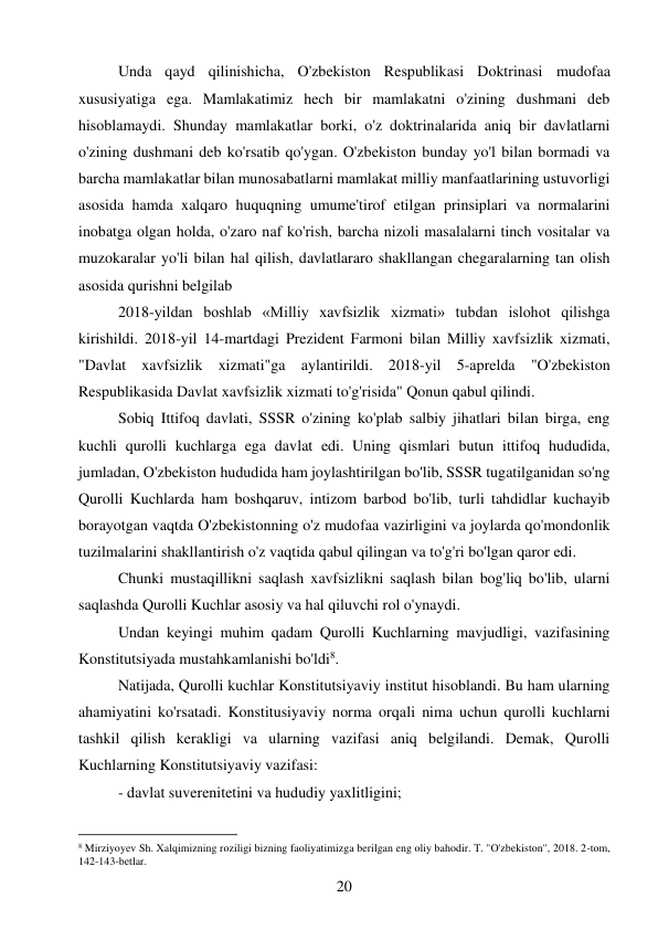 20 
 
Unda qayd qilinishicha, O'zbekiston Respublikasi Doktrinasi mudofaa 
xususiyatiga ega. Mamlakatimiz hech bir mamlakatni o'zining dushmani deb 
hisoblamaydi. Shunday mamlakatlar borki, o'z doktrinalarida aniq bir davlatlarni 
o'zining dushmani deb ko'rsatib qo'ygan. O'zbekiston bunday yo'l bilan bormadi va 
barcha mamlakatlar bilan munosabatlarni mamlakat milliy manfaatlarining ustuvorligi 
asosida hamda xalqaro huquqning umume'tirof etilgan prinsiplari va normalarini 
inobatga olgan holda, o'zaro naf ko'rish, barcha nizoli masalalarni tinch vositalar va 
muzokaralar yo'li bilan hal qilish, davlatlararo shakllangan chegaralarning tan olish 
asosida qurishni belgilab 
2018-yildan boshlab «Milliy xavfsizlik xizmati» tubdan islohot qilishga 
kirishildi. 2018-yil 14-martdagi Prezident Farmoni bilan Milliy xavfsizlik xizmati, 
"Davlat xavfsizlik xizmati"ga aylantirildi. 2018-yil 5-aprelda "O'zbekiston 
Respublikasida Davlat xavfsizlik xizmati to'g'risida" Qonun qabul qilindi. 
Sobiq Ittifoq davlati, SSSR o'zining ko'plab salbiy jihatlari bilan birga, eng 
kuchli qurolli kuchlarga ega davlat edi. Uning qismlari butun ittifoq hududida, 
jumladan, O'zbekiston hududida ham joylashtirilgan bo'lib, SSSR tugatilganidan so'ng 
Qurolli Kuchlarda ham boshqaruv, intizom barbod bo'lib, turli tahdidlar kuchayib 
borayotgan vaqtda O'zbekistonning o'z mudofaa vazirligini va joylarda qo'mondonlik 
tuzilmalarini shakllantirish o'z vaqtida qabul qilingan va to'g'ri bo'lgan qaror edi. 
Chunki mustaqillikni saqlash xavfsizlikni saqlash bilan bog'liq bo'lib, ularni 
saqlashda Qurolli Kuchlar asosiy va hal qiluvchi rol o'ynaydi. 
Undan keyingi muhim qadam Qurolli Kuchlarning mavjudligi, vazifasining 
Konstitutsiyada mustahkamlanishi bo'ldi8. 
Natijada, Qurolli kuchlar Konstitutsiyaviy institut hisoblandi. Bu ham ularning 
ahamiyatini ko'rsatadi. Konstitusiyaviy norma orqali nima uchun qurolli kuchlarni 
tashkil qilish kerakligi va ularning vazifasi aniq belgilandi. Demak, Qurolli 
Kuchlarning Konstitutsiyaviy vazifasi: 
- davlat suverenitetini va hududiy yaxlitligini; 
                                           
8 Mirziyoyev Sh. Xalqimizning roziligi bizning faoliyatimizga berilgan eng oliy bahodir. T. "O'zbekiston", 2018. 2-tom, 
142-143-betlar. 
