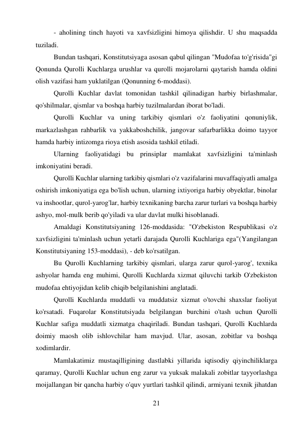 21 
 
- aholining tinch hayoti va xavfsizligini himoya qilishdir. U shu maqsadda 
tuziladi. 
Bundan tashqari, Konstitutsiyaga asosan qabul qilingan "Mudofaa to'g'risida"gi 
Qonunda Qurolli Kuchlarga urushlar va qurolli mojarolarni qaytarish hamda oldini 
olish vazifasi ham yuklatilgan (Qonunning 6-moddasi). 
Qurolli Kuchlar davlat tomonidan tashkil qilinadigan harbiy birlashmalar, 
qo'shilmalar, qismlar va boshqa harbiy tuzilmalardan iborat bo'ladi. 
Qurolli Kuchlar va uning tarkibiy qismlari o'z faoliyatini qonuniylik, 
markazlashgan rahbarlik va yakkaboshchilik, jangovar safarbarlikka doimo tayyor 
hamda harbiy intizomga rioya etish asosida tashkil etiladi. 
Ularning faoliyatidagi bu prinsiplar mamlakat xavfsizligini ta'minlash 
imkoniyatini beradi. 
Qurolli Kuchlar ularning tarkibiy qismlari o'z vazifalarini muvaffaqiyatli amalga 
oshirish imkoniyatiga ega bo'lish uchun, ularning ixtiyoriga harbiy obyektlar, binolar 
va inshootlar, qurol-yarog'lar, harbiy texnikaning barcha zarur turlari va boshqa harbiy 
ashyo, mol-mulk berib qo'yiladi va ular davlat mulki hisoblanadi. 
Amaldagi Konstitutsiyaning 126-moddasida: "O'zbekiston Respublikasi o'z 
xavfsizligini ta'minlash uchun yetarli darajada Qurolli Kuchlariga ega"(Yangilangan 
Konstitutsiyaning 153-moddasi), - deb ko'rsatilgan. 
Bu Qurolli Kuchlarning tarkibiy qismlari, ularga zarur qurol-yarog', texnika 
ashyolar hamda eng muhimi, Qurolli Kuchlarda xizmat qiluvchi tarkib O'zbekiston 
mudofaa ehtiyojidan kelib chiqib belgilanishini anglatadi. 
Qurolli Kuchlarda muddatli va muddatsiz xizmat o'tovchi shaxslar faoliyat 
ko'rsatadi. Fuqarolar Konstitutsiyada belgilangan burchini o'tash uchun Qurolli 
Kuchlar safiga muddatli xizmatga chaqiriladi. Bundan tashqari, Qurolli Kuchlarda 
doimiy maosh olib ishlovchilar ham mavjud. Ular, asosan, zobitlar va boshqa 
xodimlardir. 
Mamlakatimiz mustaqilligining dastlabki yillarida iqtisodiy qiyinchiliklarga 
qaramay, Qurolli Kuchlar uchun eng zarur va yuksak malakali zobitlar tayyorlashga 
moijallangan bir qancha harbiy o'quv yurtlari tashkil qilindi, armiyani texnik jihatdan 
