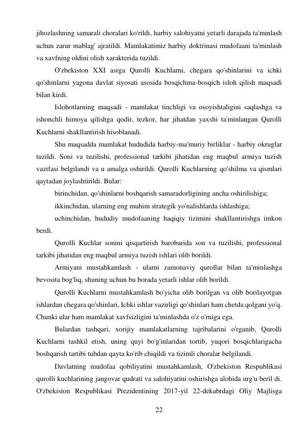 22 
 
jihozlashning samarali choralari ko'rildi, harbiy salohiyatni yetarli darajada ta'minlash 
uchun zarur mablag' ajratildi. Mamlakatimiz harbiy doktrinasi mudofaani ta'minlash 
va xavfning oldini olish xarakterida tuzildi. 
O'zbekiston XXI asrga Qurolli Kuchlarni, chegara qo'shinlarini va ichki 
qo'shinlarni yagona davlat siyosati asosida bosqichma-bosqich isloh qilish maqsadi 
bilan kirdi. 
Islohotlarning maqsadi - mamlakat tinchligi va osoyishtaligini saqlashga va 
ishonchli himoya qilishga qodir, tezkor, har jihatdan yaxshi ta'minlangan Qurolli 
Kuchlarni shakllantirish hisoblanadi. 
Shu maqsadda mamlakat hududida harbiy-ma'muriy birliklar - harbiy okruglar 
tuzildi. Soni va tuzilishi, professional tarkibi jihatidan eng maqbul armiya tuzish 
vazifasi belgilandi va u amalga oshirildi. Qurolli Kuchlarning qo'shilma va qismlari 
qaytadan joylashtirildi. Bular: 
birinchidan, qo'shinlarni boshqarish samaradorligining ancha oshirilishiga; 
ikkinchidan, ularning eng muhim strategik yo'nalishlarda ishlashiga; 
uchinchidan, hududiy mudofaaning haqiqiy tizimini shakllantirishga imkon 
berdi. 
Qurolli Kuchlar sonini qisqartirish barobarida son va tuzilishi, professional 
tarkibi jihatidan eng maqbul armiya tuzish ishlari olib borildi. 
Armiyani mustahkamlash - ularni zamonaviy qurollar bilan ta'minlashga 
bevosita bog'liq, shuning uchun bu borada yetarli ishlar olib borildi. 
Qurolli Kuchlarni mustahkamlash bo'yicha olib borilgan va olib borilayotgan 
ishlardan chegara qo'shinlari, Ichki ishlar vazirligi qo'shinlari ham chetda qolgani yo'q. 
Chunki ular ham mamlakat xavfsizligini ta'minlashda o'z o'rniga ega. 
Bulardan tashqari, xorijiy mamlakatlarning tajribalarini o'rganib, Qurolli 
Kuchlarni tashkil etish, uning quyi bo'g'inlaridan tortib, yuqori bosqichlarigacha 
boshqarish tartibi tubdan qayta ko'rib chiqildi va tizimli choralar belgilandi. 
Davlatning mudofaa qobiliyatini mustahkamlash, O'zbekiston Respublikasi 
qurolli kuchlarining jangovar qudrati va salohiyatini oshirishga alohida urg'u beril di. 
O'zbekiston Respublikasi Prezidentining 2017-yil 22-dekabrdagi Oliy Majlisga 
