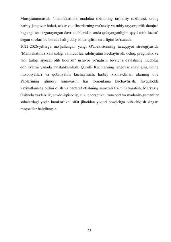 23 
 
Murojaatnomasida "mamlakatimiz mudofaa tizimining tashkiliy tuzilmasi, uning 
harbiy jangovar holati, askar va ofitserlarning ma'naviy va ruhiy tayyorgarlik darajasi 
bugungi tez o'zgarayotgan davr talablaridan ortda qolayotganligini qayd etish lozim" 
degan so'zlari bu borada hali jiddiy ishlar qilish zarurligini ko'rsatadi. 
2022-2026-yillarga mo'ljallangan yangi O'zbekistonning taraqqiyot strategiyasida 
"Mamlakatimiz xavfsizligi va mudofaa salohiyatini kuchaytirish, ochiq, pragmatik va 
faol tashqi siyosat olib boorish" ustuvor yo'nalishi bo'yicha davlatning mudofaa 
qobiliyatini yanada mustahkamlash, Qurolli Kuchlarning jangovar shayligini, uning 
imkoniyatlari va qobiliyatini kuchaytirish, harbiy xizmatchilar, ularning oila 
a'zolarining 
ijtimoiy 
himoyasini 
har 
tomonlama 
kuchaytirish, 
favqulodda 
vaziyatlarning oldini olish va bartaraf etishning samarali tizimini yaratish, Markaziy 
Osiyoda xavfsizlik, savdo-iqtisodiy, suv, energetika, transport va madaniy-gumanitar 
sohalardagi yaqin hamkorlikni sifat jihatidan yuqori bosqichga olib chiqish singari 
maqsadlar belgilangan. 
 
