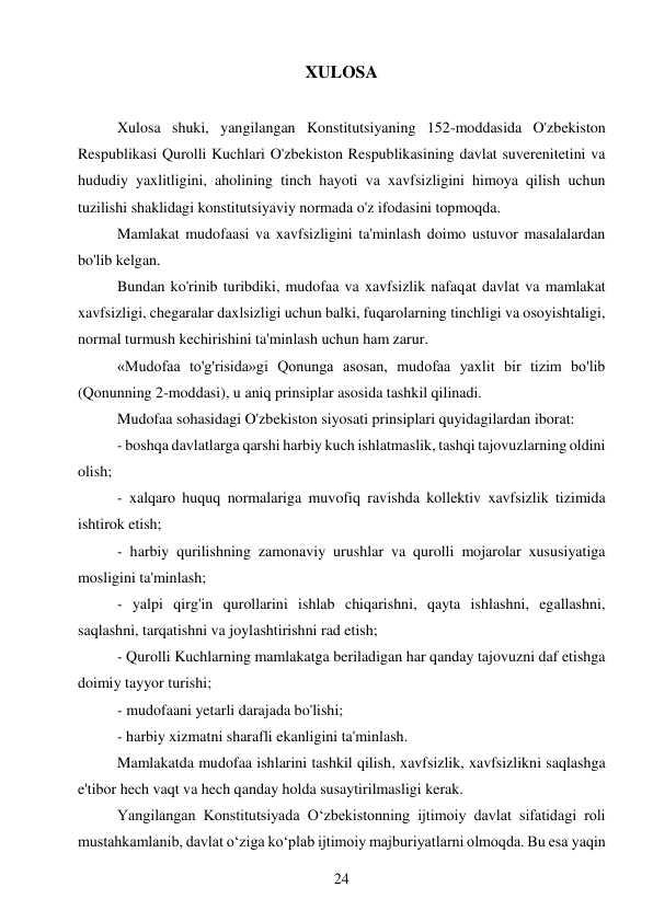 24 
 
XULOSA 
 
Xulosa shuki, yangilangan Konstitutsiyaning 152-moddasida O'zbekiston 
Respublikasi Qurolli Kuchlari O'zbekiston Respublikasining davlat suverenitetini va 
hududiy yaxlitligini, aholining tinch hayoti va xavfsizligini himoya qilish uchun 
tuzilishi shaklidagi konstitutsiyaviy normada o'z ifodasini topmoqda. 
Mamlakat mudofaasi va xavfsizligini ta'minlash doimo ustuvor masalalardan 
bo'lib kelgan. 
Bundan ko'rinib turibdiki, mudofaa va xavfsizlik nafaqat davlat va mamlakat 
xavfsizligi, chegaralar daxlsizligi uchun balki, fuqarolarning tinchligi va osoyishtaligi, 
normal turmush kechirishini ta'minlash uchun ham zarur. 
«Mudofaa to'g'risida»gi Qonunga asosan, mudofaa yaxlit bir tizim bo'lib 
(Qonunning 2-moddasi), u aniq prinsiplar asosida tashkil qilinadi. 
Mudofaa sohasidagi O'zbekiston siyosati prinsiplari quyidagilardan iborat: 
- boshqa davlatlarga qarshi harbiy kuch ishlatmaslik, tashqi tajovuzlarning oldini 
olish; 
- xalqaro huquq normalariga muvofiq ravishda kollektiv xavfsizlik tizimida 
ishtirok etish; 
- harbiy qurilishning zamonaviy urushlar va qurolli mojarolar xususiyatiga 
mosligini ta'minlash; 
- yalpi qirg'in qurollarini ishlab chiqarishni, qayta ishlashni, egallashni, 
saqlashni, tarqatishni va joylashtirishni rad etish; 
- Qurolli Kuchlarning mamlakatga beriladigan har qanday tajovuzni daf etishga 
doimiy tayyor turishi; 
- mudofaani yetarli darajada bo'lishi; 
- harbiy xizmatni sharafli ekanligini ta'minlash. 
Mamlakatda mudofaa ishlarini tashkil qilish, xavfsizlik, xavfsizlikni saqlashga 
e'tibor hech vaqt va hech qanday holda susaytirilmasligi kerak. 
Yangilangan Konstitutsiyada Oʻzbekistonning ijtimoiy davlat sifatidagi roli 
mustahkamlanib, davlat oʻziga koʻplab ijtimoiy majburiyatlarni olmoqda. Bu esa yaqin 
