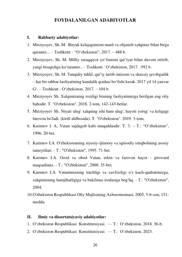 26 
 
FOYDALANILGAN ADABIYOTLAR 
 
I. 
Rahbariy adabiyotlar: 
1. Mirziyoyev, Sh. M.  Buyuk kelajagimizni mard va olijanob xalqimiz bilan birga 
quramiz... – Toshkent: : “O‘zbekiston”, 2017. – 488 b. 
2. Mirziyoyev, Sh. M. Milliy taraqqiyot yo‘limizni qat’iyat bilan davom ettirib, 
yangi bosqichga ko‘taramiz.. – Toshkent : O‘zbekiston, 2017. -592 b. 
3. Mirziyoyev, Sh. M. Tanqidiy tahlil, qat’iy tartib-intizom va shaxsiy javobgarlik 
– har bir rahbar faoliyatining kundalik qoidasi bo‘lishi kerak. 2017 yil 14 yanvar 
G‘. – Toshkent : O‘zbekiston, 2017. – 104 b. 
4. Mirziyoyev Sh. Xalqimizning roziligi bizning faoliyatimizga berilgan eng oliy 
bahodir. T. "O'zbekiston", 2018. 2-tom, 142-143-betlar. 
5. Mirziyoyev Sh. Niyati ulug' xalqning ishi ham ulug', hayoti yorug' va kelajagi 
farovon bo'ladi. (kirill alifbosida). T. "O'zbekiston". 2019. 3-tom, 
6. Karimov I. A. Vatan sajdagoh kabi muqaddasdir. T. 3. – T.: “O‘zbekiston”, 
1996. 20-bet. 
7. Karimov I.A. O'zbekistonning siyosiy-ijtimoiy va iqtisodiy istiqbolining asosiy 
tamoyillari. - Т.: "O'zbekiston", 1995. 71-bet. 
8. Karimov I.A. Ozod va obod Vatan, erkin va farovon hayot - pirovard 
maqsadimiz. - Т.: "O'zbekiston", 2000. 35-bet. 
9. Karimov I.A. Vatanimizning tinchligi va xavfsizligi o'z kuch-qudratimizga, 
xalqimizning hamjihatligiga va bukilmas irodasiga bog'liq. - Т.: "O'zbekiston", 
2004. 
10. O'zbekiston Respublikasi Oliy Majlisining Axborotnomasi, 2005, 5-6-son, 151-
modda. 
 
II. 
Ilmiy va dissertatsiyaviy adabiyotlar: 
1. O‘zbekiston Respublikasi  Konstitutsiyasi.  — T.:  O‘zbekiston, 2018. 36-b. 
2. O‘zbekiston Respublikasi  Konstitutsiyasi.  — T.:  O‘zbekiston, 2023.  
