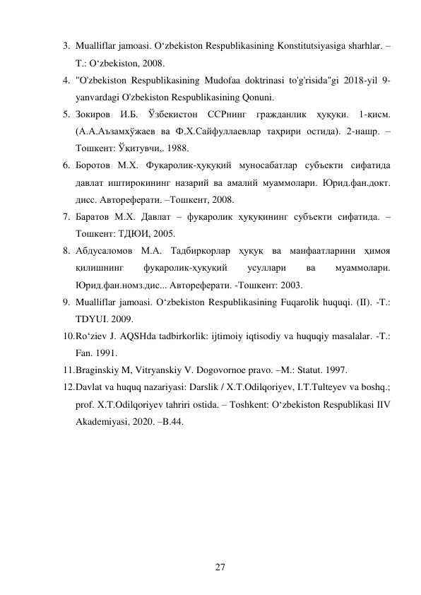 27 
 
3. Mualliflar jamoasi. O‘zbekiston Respublikasining Konstitutsiyasiga sharhlar. – 
T.: O‘zbekiston, 2008. 
4. "O'zbekiston Respublikasining Mudofaa doktrinasi to'g'risida"gi 2018-yil 9-
yanvardagi O'zbekiston Respublikasining Qonuni. 
5. Зокиров И.Б. Ўзбекистон ССРнинг гражданлик ҳуқуқи. 1-қисм. 
(А.А.Аъзамхўжаев ва Ф.Х.Сайфуллаевлар таҳрири остида). 2-нашр. – 
Тошкент: Ўқитувчи,. 1988. 
6. Боротов М.Х. Фуқаролик-ҳуқуқий муносабатлар субъекти сифатида 
давлат иштирокининг назарий ва амалий муаммолари. Юрид.фан.докт. 
дисс. Автореферати. –Тошкент, 2008. 
7. Баратов М.Х. Давлат – фуқаролик ҳуқуқининг субъекти сифатида. –
Тошкент: ТДЮИ, 2005. 
8. Абдусаломов М.А. Тадбиркорлар ҳуқуқ ва манфаатларини ҳимоя 
қилишнинг 
фуқаролик-ҳуқуқий 
усуллари 
ва 
муаммолари. 
Юрид.фан.номз.дис... Автореферати. -Тошкент: 2003. 
9. Mualliflar jamoasi. O‘zbekiston Respublikasining Fuqarolik huquqi. (II). -T.: 
TDYUI. 2009.  
10. Ro‘ziev J. AQSHda tadbirkorlik: ijtimoiy iqtisodiy va huquqiy masalalar. -T.: 
Fan. 1991.  
11. Braginskiy M, Vitryanskiy V. Dogovornoe pravo. –M.: Statut. 1997.  
12. Davlat va huquq nazariyasi: Darslik / X.T.Odilqoriyev, I.T.Tulteyev va boshq.; 
prof. X.T.Odilqoriyev tahriri ostida. – Toshkent: Oʻzbekiston Respublikasi IIV 
Akademiyasi, 2020. –B.44. 
