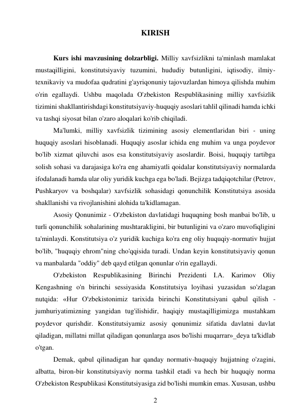 2 
 
KIRISH 
 
Kurs ishi mavzusining dolzarbligi. Milliy xavfsizlikni ta'minlash mamlakat 
mustaqilligini, konstitutsiyaviy tuzumini, hududiy butunligini, iqtisodiy, ilmiy-
texnikaviy va mudofaa qudratini g'ayriqonuniy tajovuzlardan himoya qilishda muhim 
o'rin egallaydi. Ushbu maqolada O'zbekiston Respublikasining milliy xavfsizlik 
tizimini shakllantirishdagi konstitutsiyaviy-huquqiy asoslari tahlil qilinadi hamda ichki 
va tashqi siyosat bilan o'zaro aloqalari ko'rib chiqiladi. 
Ma'lumki, milliy xavfsizlik tizimining asosiy elementlaridan biri - uning 
huquqiy asoslari hisoblanadi. Huquqiy asoslar ichida eng muhim va unga poydevor 
bo'lib xizmat qiluvchi asos esa konstitutsiyaviy asoslardir. Boisi, huquqiy tartibga 
solish sohasi va darajasiga ko'ra eng ahamiyatli qoidalar konstitutsiyaviy normalarda 
ifodalanadi hamda ular oliy yuridik kuchga ega bo'ladi. Bejizga tadqiqotchilar (Petrov, 
Pushkaryov va boshqalar) xavfsizlik sohasidagi qonunchilik Konstitutsiya asosida 
shakllanishi va rivojlanishini alohida ta'kidlamagan. 
Asosiy Qonunimiz - O'zbekiston davlatidagi huquqning bosh manbai bo'lib, u 
turli qonunchilik sohalarining mushtarakligini, bir butunligini va o'zaro muvofiqligini 
ta'minlaydi. Konstitutsiya o'z yuridik kuchiga ko'ra eng oliy huquqiy-normativ hujjat 
bo'lib, "huquqiy ehrom"ning cho'qqisida turadi. Undan keyin konstitutsiyaviy qonun 
va manbalarda "oddiy" deb qayd etilgan qonunlar o'rin egallaydi. 
O'zbekiston Respublikasining Birinchi Prezidenti I.A. Karimov Oliy 
Kengashning o'n birinchi sessiyasida Konstitutsiya loyihasi yuzasidan so'zlagan 
nutqida: «Hur O'zbekistonimiz tarixida birinchi Konstitutsiyani qabul qilish -
jumhuriyatimizning yangidan tug'ilishidir, haqiqiy mustaqilligimizga mustahkam 
poydevor qurishdir. Konstitutsiyamiz asosiy qonunimiz sifatida davlatni davlat 
qiladigan, millatni millat qiladigan qonunlarga asos bo'lishi muqarrar»_deya ta'kidlab 
o'tgan. 
Demak, qabul qilinadigan har qanday normativ-huquqiy hujjatning o'zagini, 
albatta, biron-bir konstitutsiyaviy norma tashkil etadi va hech bir huquqiy norma 
O'zbekiston Respublikasi Konstitutsiyasiga zid bo'lishi mumkin emas. Xususan, ushbu 
