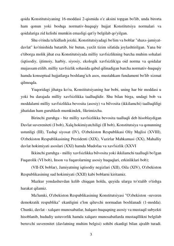 3 
 
qoida Konstitutsiyaning 16-moddasi 2-qismida o'z aksini topgan bo'lib, unda birorta 
ham qonun yoki boshqa normativ-huquqiy hujjat Konstitutsiya normalari va 
qoidalariga zid kelishi mumkin emasligi qat'iy belgilab qo'yilgan. 
Shu o'rinda ta'kidlash joizki, Konstitutsiyadagi bo'lim va boblar "shaxs-jamiyat-
davlat" ko'rinishida batartib, bir butun, yaxlit tizim sifatida joylashtirilgan. Yana bir 
e'tiborga molik jihat esa Konstitutsiyada milliy xavfsizlikning barcha muhim sohalari 
(iqtisodiy, ijtimoiy, harbiy, siyosiy, ekologik xavfsizlik)ga oid norma va qoidalar 
mujassam etilib, milliy xavfsizlik sohasida qabul qilinadigan barcha normativ-huquqiy 
hamda konseptual hujjatlarga boshlang'ich asos, mustahkam fundament bo'lib xizmat 
qilmoqda. 
Yuqoridagi jihatga ko'ra, Konstitutsiyaning har bobi, uning har bir moddasi u 
yoki bu darajada milliy xavfsizlikka taalluqlidir. Shu bilan birga, undagi bob va 
moddalarni milliy xavfsizlikka bevosita (asosiy) va bilvosita (ikkilamchi) taalluqliligi 
jihatidan ham guruhlash mumkindek, fikrimizcha. 
Birinchi guruhga - biz milliy xavfsizlikka bevosita taalluqli deb hisoblaydigan 
Davlat suvereniteti (I bob), Xalq hokimiyatchiligi (II bob), Konstitutsiya va qonunning 
ustunligi (III), Tashqi siyosat (IV), O'zbekiston Respublikasi Oliy Majlisi (XVIII), 
O'zbekiston Respublikasining Prezidenti (XIX), Vazirlar Mahkamasi (XX), Mahalliy 
davlat hokimiyati asoslari (XXI) hamda Mudofaa va xavfsizlik (XXVI 
Ikkinchi guruhga - milliy xavfsizlikka bilvosita yoki ikkilamchi taalluqli bo'lgan 
Fuqarolik (VI bob), Inson va fuqarolarning asosiy huquqlari, erkinliklari bob); 
(VII-IX boblar), Jamiyatning iqtisodiy negizlari (XII), Oila (XIV), O'zbekiston 
Respublikasining sud hokimiyati (XXII) kabi boblarni kiritamiz. 
Mazkur yondashuvdan kelib chiqqan holda, quyida ularga to'xtalib o'tishga 
harakat qilamiz. 
Ma'lumki, O'zbekiston Respublikasining Konstitutsiyasi "O'zbekiston -suveren 
demokratik respublika" ekanligini e'lon qiluvchi normadan boshlanadi (1-modda). 
Chunki, davlat - xalqaro munosabatlar, halqaro huquqning asosiy va mustaqil subyekti 
hisoblanib, hududiy ustuvorlik hamda xalqaro munosabatlarda mustaqillikni belgilab 
beruvchi suverenitet (davlatning muhim belgisi) sohibi ekanligi bilan ajralib turadi. 
