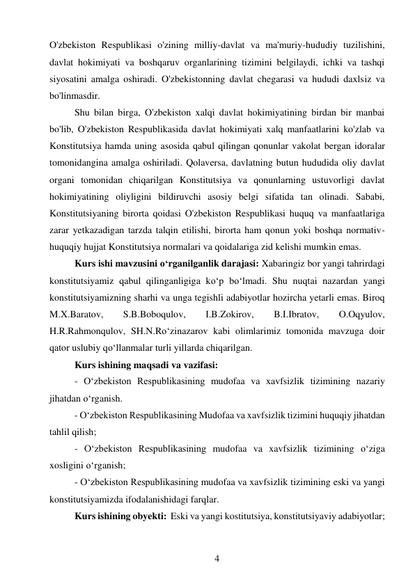 4 
 
O'zbekiston Respublikasi o'zining milliy-davlat va ma'muriy-hududiy tuzilishini, 
davlat hokimiyati va boshqaruv organlarining tizimini belgilaydi, ichki va tashqi 
siyosatini amalga oshiradi. O'zbekistonning davlat chegarasi va hududi daxlsiz va 
bo'linmasdir. 
Shu bilan birga, O'zbekiston xalqi davlat hokimiyatining birdan bir manbai 
bo'lib, O'zbekiston Respublikasida davlat hokimiyati xalq manfaatlarini ko'zlab va 
Konstitutsiya hamda uning asosida qabul qilingan qonunlar vakolat bergan idoralar 
tomonidangina amalga oshiriladi. Qolaversa, davlatning butun hududida oliy davlat 
organi tomonidan chiqarilgan Konstitutsiya va qonunlarning ustuvorligi davlat 
hokimiyatining oliyligini bildiruvchi asosiy belgi sifatida tan olinadi. Sababi, 
Konstitutsiyaning birorta qoidasi O'zbekiston Respublikasi huquq va manfaatlariga 
zarar yetkazadigan tarzda talqin etilishi, birorta ham qonun yoki boshqa normativ-
huquqiy hujjat Konstitutsiya normalari va qoidalariga zid kelishi mumkin emas. 
Kurs ishi mavzusini o‘rganilganlik darajasi: Xabaringiz bor yangi tahrirdagi 
konstitutsiyamiz qabul qilinganligiga ko‘p bo‘lmadi. Shu nuqtai nazardan yangi 
konstitutsiyamizning sharhi va unga tegishli adabiyotlar hozircha yetarli emas. Biroq 
M.X.Baratov, 
S.B.Boboqulov, 
I.B.Zokirov, 
B.I.Ibratov, 
O.Oqyulov, 
H.R.Rahmonqulov, SH.N.Ro‘zinazarov kabi olimlarimiz tomonida mavzuga doir 
qator uslubiy qo‘llanmalar turli yillarda chiqarilgan. 
Kurs ishining maqsadi va vazifasi: 
- O‘zbekiston Respublikasining mudofaa va xavfsizlik tizimining nazariy 
jihatdan oʻrganish. 
- O‘zbekiston Respublikasining Mudofaa va xavfsizlik tizimini huquqiy jihatdan 
tahlil qilish; 
- O‘zbekiston Respublikasining mudofaa va xavfsizlik tizimining oʻziga 
xosligini oʻrganish; 
- O‘zbekiston Respublikasining mudofaa va xavfsizlik tizimining eski va yangi 
konstitutsiyamizda ifodalanishidagi farqlar. 
Kurs ishining obyekti:  Eski va yangi kostitutsiya, konstitutsiyaviy adabiyotlar; 
