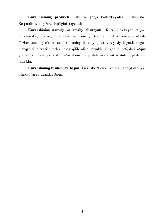 5 
 
Kurs ishining predmeti: Eski va yangi kostitutsiyadagi O‘zbekiston 
Respublikasining Prezidentligini oʻrganish. 
Kurs ishining  nazariy  va  amaliy  ahamiyati.   Kurs ishida bayon  etilgan  
mulohazalar,  nazariy  xulosalar  va  amaliy  takliflar  xalqaro munosabatlarda  
O‘zbekistonning  o‘rnini  aniqlash,  uning  ijtimoiy-iqtisodiy, siyosiy  hayotda  tutgan  
mavqyeini  o‘rganish  uchun  asos  qilib  olish  mumkin. O‘rganish  natijalari  o‘quv  
yurtlarida  mavzuga  oid  ma'ruzalarni  o‘qitishda ma'lumot sifatida foydalanish 
mumkin. 
Kurs ishining tuzilishi va hajmi. Kurs ishi 2ta bob, xulosa va foydalanilgan 
adabiyotlar roʻyxatidan iborat. 
 
 
 
