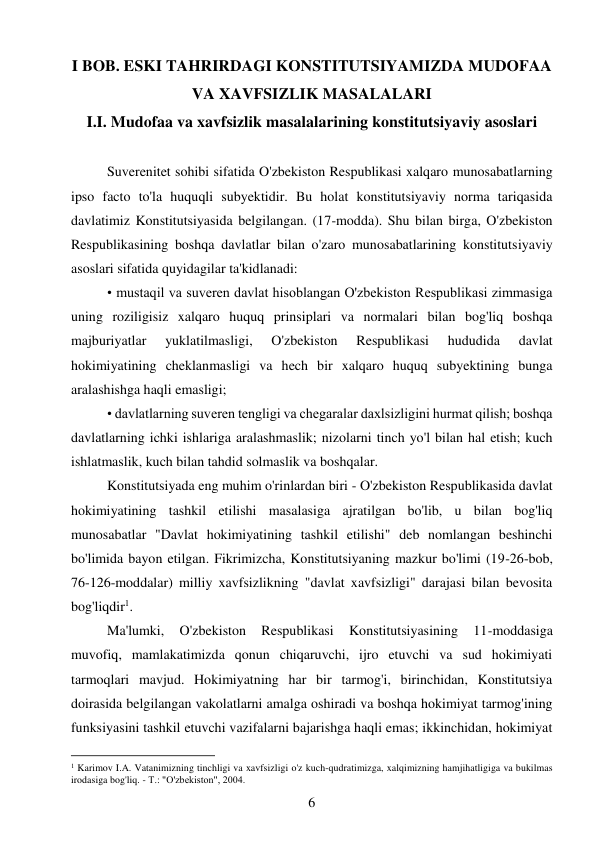 6 
 
I BOB. ESKI TAHRIRDAGI KONSTITUTSIYAMIZDA MUDOFAA 
VA XAVFSIZLIK MASALALARI 
I.I. Mudofaa va xavfsizlik masalalarining konstitutsiyaviy asoslari 
 
Suverenitet sohibi sifatida O'zbekiston Respublikasi xalqaro munosabatlarning 
ipso facto to'la huquqli subyektidir. Bu holat konstitutsiyaviy norma tariqasida 
davlatimiz Konstitutsiyasida belgilangan. (17-modda). Shu bilan birga, O'zbekiston 
Respublikasining boshqa davlatlar bilan o'zaro munosabatlarining konstitutsiyaviy 
asoslari sifatida quyidagilar ta'kidlanadi: 
• mustaqil va suveren davlat hisoblangan O'zbekiston Respublikasi zimmasiga 
uning roziligisiz xalqaro huquq prinsiplari va normalari bilan bog'liq boshqa 
majburiyatlar 
yuklatilmasligi, 
O'zbekiston 
Respublikasi 
hududida 
davlat 
hokimiyatining cheklanmasligi va hech bir xalqaro huquq subyektining bunga 
aralashishga haqli emasligi; 
• davlatlarning suveren tengligi va chegaralar daxlsizligini hurmat qilish; boshqa 
davlatlarning ichki ishlariga aralashmaslik; nizolarni tinch yo'l bilan hal etish; kuch 
ishlatmaslik, kuch bilan tahdid solmaslik va boshqalar. 
Konstitutsiyada eng muhim o'rinlardan biri - O'zbekiston Respublikasida davlat 
hokimiyatining tashkil etilishi masalasiga ajratilgan bo'lib, u bilan bog'liq 
munosabatlar "Davlat hokimiyatining tashkil etilishi" deb nomlangan beshinchi 
bo'limida bayon etilgan. Fikrimizcha, Konstitutsiyaning mazkur bo'limi (19-26-bob, 
76-126-moddalar) milliy xavfsizlikning "davlat xavfsizligi" darajasi bilan bevosita 
bog'liqdir1. 
Ma'lumki, 
O'zbekiston 
Respublikasi 
Konstitutsiyasining 
11-moddasiga 
muvofiq, mamlakatimizda qonun chiqaruvchi, ijro etuvchi va sud hokimiyati 
tarmoqlari mavjud. Hokimiyatning har bir tarmog'i, birinchidan, Konstitutsiya 
doirasida belgilangan vakolatlarni amalga oshiradi va boshqa hokimiyat tarmog'ining 
funksiyasini tashkil etuvchi vazifalarni bajarishga haqli emas; ikkinchidan, hokimiyat 
                                           
1 Karimov I.A. Vatanimizning tinchligi va xavfsizligi o'z kuch-qudratimizga, xalqimizning hamjihatligiga va bukilmas 
irodasiga bog'liq. - Т.: "O'zbekiston", 2004. 
