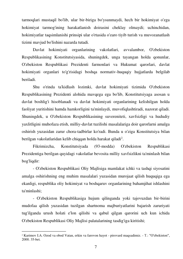 7 
 
tarmoqlari mustaqil bo'lib, ular bir-biriga bo'ysunmaydi, hech bir hokimiyat o'zga 
hokimiyat tarmog'ining harakatlanish doirasini cheklay olmaydi; uchinchidan, 
hokimiyatlar taqsimlanishi prinsipi ular o'rtasida o'zaro tiyib turish va muvozanatlash 
tizimi mavjud bo'lishini nazarda tutadi. 
Davlat hokimiyati organlarining vakolatlari, avvalambor, O'zbekiston 
Respublikasining Konstitutsiyasida, shuningdek, unga tayangan holda qonunlar, 
O'zbekiston Respublikasi Prezidenti farmonlari va Hukumat qarorlari, davlat 
hokimiyati organlari to'g'risidagi boshqa normativ-huquqiy hujjatlarda belgilab 
beriladi. 
Shu o'rinda ta'kidlash lozimki, davlat hokimiyati tizimida O'zbekiston 
Respublikasining Prezidenti alohida mavqega ega bo'lib, Konstitutsiyaga asosan u 
davlat boshlig'i hisoblanadi va davlat hokimiyati organlarining kelishilgan holda 
faoliyat yuritishini hamda hamkorligini ta'minlaydi, muvofiqlashtiradi, nazorat qiladi. 
Shuningdek, u O'zbekiston Respublikasining suvereniteti, xavfsizligi va hududiy 
yaxlitligini muhofaza etish, milliy-davlat tuzilishi masalalariga doir qarorlarni amalga 
oshirish yuzasidan zarur chora-tadbirlar ko'radi. Bunda u o'ziga Konstitutsiya bilan 
berilgan vakolatlaridan kelib chiqqan holda harakat qiladi2. 
Fikrimizcha, 
Konstitutsiyada 
(93-modda) 
O'zbekiston 
Respublikasi 
Prezidentiga berilgan quyidagi vakolatlar bevosita milliy xavfsizlikni ta'minlash bilan 
bog'liqdir: 
- O'zbekiston Respublikasi Oliy Majlisiga mamlakat ichki va tashqi siyosatini 
amalga oshirishning eng muhim masalalari yuzasidan murojaat qilish huquqiga ega 
ekanligi, respublika oliy hokimiyat va boshqaruv organlarining bahamjihat ishlashini 
ta'minlashi; 
- O'zbekiston Respublikasiga hujum qilinganda yoki tajovuzdan bir-birini 
mudofaa qilish yuzasidan tuzilgan shartnoma majburiyatlarini bajarish zaruriyati 
tug'ilganda urush holati e'lon qilishi va qabul qilgan qarorini uch kun ichida 
O'zbekiston Respublikasi Oliy Majlisi palatalarining tasdig'iga kiritishi; 
                                           
2 Karimov I.A. Ozod va obod Vatan, erkin va farovon hayot - pirovard maqsadimiz. - Т.: "O'zbekiston", 
2000. 35-bet. 
