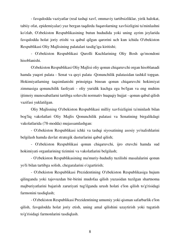 8 
 
- favqulodda vaziyatlar (real tashqi xavf, ommaviy tartibsizliklar, yirik halokat, 
tabiiy ofat, epidemiyalar) yuz bergan taqdirda fuqarolarning xavfsizligini ta'minlashni 
ko'zlab, O'zbekiston Respublikasining butun hududida yoki uning ayrim joylarida 
favqulodda holat joriy etishi va qabul qilgan qarorini uch kun ichida O'zbekiston 
Respublikasi Oliy Majlisining palatalari tasdig'iga kiritishi; 
- O'zbekiston Respublikasi Qurolli Kuchlarining Oliy Bosh qo'mondoni 
hisoblanishi. 
O'zbekiston Respublikasi Oliy Majlisi oliy qonun chiqaruvchi organ hisoblanadi 
hamda yuqori palata - Senat va quyi palata -Qonunchilik palatasidan tashkil topgan. 
Hokimiyatlarning taqsimlanishi prinsipiga binoan qonun chiqaruvchi hokimiyat 
zimmasiga qonunchilik faoliyati - oliy yuridik kuchga ega bo'lgan va eng muhim 
ijtimoiy munosabatlarni tartibga soluvchi normativ huquqiy hujjat - qonun qabul qilish 
vazifasi yuklatilgan. 
Oliy Majlisning O'zbekiston Respublikasi milliy xavfsizligini ta'minlash bilan 
bog'liq vakolatlari Oliy Majlis Qonunchilik palatasi va Senatining birgalikdagi 
vakolatlarida (78-modda) mujassamlashgan: 
- O'zbekiston Respublikasi ichki va tashqi siyosatining asosiy yo'nalishlarini 
belgilash hamda davlat strategik dasturlarini qabul qilish; 
- O'zbekiston Respublikasi qonun chiqaruvchi, ijro etuvchi hamda sud 
hokimiyati organlarining tizimini va vakolatlarini belgilash; 
- O'zbekiston Respublikasining ma'muriy-hududiy tuzilishi masalalarini qonun 
yo'li bilan tartibga solish, chegaralarini o'zgartirish; 
- O'zbekiston Respublikasi Prezidentining O'zbekiston Respublikasiga hujum 
qilinganda yoki tajovuzdan bir-birini mudofaa qilish yuzasidan tuzilgan shartnoma 
majburiyatlarini bajarish zaruriyati tug'ilganda urush holati e'lon qilish to'g'risidagi 
farmonini tasdiqlash; 
- O'zbekiston Respublikasi Prezidentining umumiy yoki qisman safarbarlik e'lon 
qilish, favqulodda holat joriy etish, uning amal qilishini uzaytirish yoki tugatish 
to'g'risidagi farmonlarini tasdiqlash. 
