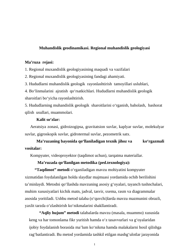 Muhandislik geodinamikasi. Regional muhandislik geologiyasi
Ma’ruza  rejasi:
1. Regional muxandislik geologiyasining maqsadi va vazifalari
2. Regional muxandislik geologiyasining fandagi ahamiyati.
3. Hududlarni muhandislik geologik  rayonlashtirish  tamoyillari uslublari,
4. Bo‘linmalarini  ajratish  qo‘rsatkichlari. Hududlarni muhandislik geologik  
sharoitlari bo‘yicha rayonlashtirish. 
5. Hududlarning muhandislik geologik  sharoitlarini o‘rganish, baholash,  bashorat 
qilish  usullari, muammolari.
      Kalit so‘zlar:
Aeratsiya zonasi, gidroizogipsa, gravitatsion suvlar, kaplyar suvlar, molekulyar
suvlar, gigroskopik suvlar, gidrotermal suvlar, pezometrik satx. 
      Ma’ruzaning bayonida qo‘llaniladigan texnik jihoz va          ko‘rgazmali
vositalar:
Kompyuter, videoproyektor (taqdimot uchun), tarqatma materiallar. 
       Ma’ruzada qo‘llanilgan metodika (ped.texnologiya): 
“Taqdimot” metodi o‘rganiladigan mavzu mohiyatini kompyuter 
xizmatidan foydalanilgan holda slaydlar majmuasi yordamida ochib berilishini 
ta’minlaydi. Metodni qo‘llashda mavzuning asosiy g‘oyalari, tayanch tushnchalari, 
muhim xususiyatlari kichik matn, jadval, tasvir, sxema, rasm va diagrammalar 
asosida yoritiladi. Ushbu metod talaba (o‘quvchi)larda mavzu mazmunini obrazli, 
yaxlit tarzda o‘zlashtirish ko‘nikmalarini shakllantiradi. 
  “Aqliy hujum” metodi talabalarda mavzu (masala, muammo) xususida 
keng va har tomonlama fikr yuritish hamda o‘z tasavvurlari va g‘oyalaridan 
ijobiy foydalanish borasida ma’lum ko‘nikma hamda malakalarni hosil qilishga 
rag‘batlantiradi. Bu metod yordamida tashkil etilgan mashg‘ulotlar jarayonida 
1
