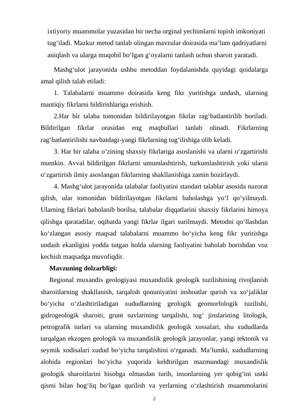 ixtiyoriy muammolar yuzasidan bir necha orginal yechimlarni topish imkoniyati 
tug‘iladi. Mazkur metod tanlab olingan mavzular doirasida ma’lum qadriyatlarni
aniqlash va ularga muqobil bo‘lgan g‘oyalarni tanlash uchun sharoit yaratadi.
Mashg‘ulot jarayonida ushbu metoddan foydalanishda quyidagi qoidalarga
amal qilish talab etiladi: 
1.  Talabalarni  muammo  doirasida  keng  fikr  yuritishga  undash,  ularning
mantiqiy fikrlarni bildirishlariga erishish. 
2.Har bir talaba tomonidan bildirilayotgan fikrlar rag‘batlantirilib boriladi.
Bildirilgan  fikrlar  orasidan  eng  maqbullari  tanlab  olinadi.  Fikrlarning
rag‘batlantirilishi navbatdagi-yangi fikrlarning tug‘ilishiga olib keladi. 
3. Har bir talaba o‘zining shaxsiy fikrlariga asoslanishi va ularni o‘zgartirishi
mumkin. Avval bildirilgan fikrlarni umumlashtirish, turkumlashtirish yoki ularni
o‘zgartirish ilmiy asoslangan fikrlarning shakllanishiga zamin hozirlaydi. 
4. Mashg‘ulot jarayonida talabalar faoliyatini standart talablar asosida nazorat
qilish,  ular  tomonidan  bildirilayotgan  fikrlarni  baholashga  yo‘l  qo‘yilmaydi.
Ularning fikrlari baholanib borilsa, talabalar diqqatlarini shaxsiy fikrlarini himoya
qilishga qaratadilar, oqibatda yangi fikrlar ilgari surilmaydi. Metodni qo‘llashdan
ko‘zlangan  asosiy  maqsad  talabalarni  muammo  bo‘yicha  keng  fikr  yuritishga
undash ekanligini yodda tutgan holda ularning faoliyatini baholab borishdan voz
kechish maqsadga muvofiqdir. 
Mavzuning dolzarbligi:
Regional muxandis geologiyasi muxandislik geologik tuzilishining rivojlanish
sharoitlarning shakllanish, tarqalish qonuniyatini inshoatlar qurish va xo‘jaliklar
bo‘yicha  o‘zlashtiriladigan  xududlarning  geologik  geomorfologik  tuzilishi,
gidrogeologik  sharoiti,  grunt  suvlarining  tarqalishi,  tog‘  jinslarining  litologik,
petrografik turlari va ularning muxandislik geologik xossalari, shu xududlarda
tarqalgan ekzogen geologik va muxandislik geologik jarayonlar, yangi tektonik va
seymik xodisalari xudud bo‘yicha tarqalishini o‘rganadi. Ma’lumki, xududlarning
alohida  regionlari  bo‘yicha  yuqorida  keldtirilgan  mazmundagi  muxandislik
geologik sharoitlarini hisobga olmasdan turib, insonlarning yer qobig‘ini ustki
qismi  bilan bog‘liq bo‘lgan qurilish  va yerlarning o‘zlashtirish  muammolarini
2
