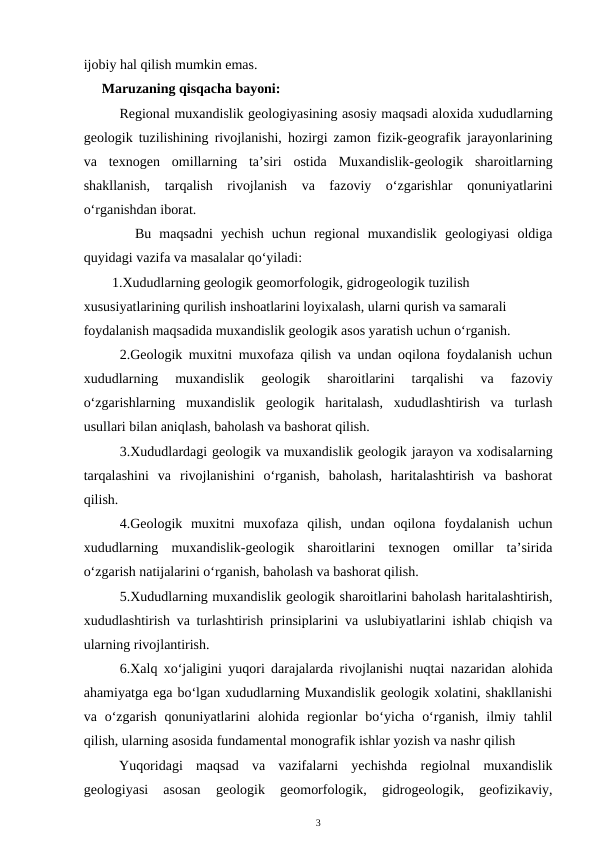 ijobiy hal qilish mumkin emas.
Maruzaning qisqacha bayoni:
    Regional muxandislik geologiyasining asosiy maqsadi aloxida xududlarning
geologik tuzilishining rivojlanishi, hozirgi zamon fizik-geografik jarayonlarining
va  texnogen  omillarning  ta’siri  ostida  Muxandislik-geologik  sharoitlarning
shakllanish,  tarqalish  rivojlanish  va  fazoviy  o‘zgarishlar  qonuniyatlarini
o‘rganishdan iborat. 
  Bu  maqsadni  yechish  uchun  regional  muxandislik  geologiyasi  oldiga
quyidagi vazifa va masalalar qo‘yiladi: 
1.Xududlarning geologik geomorfologik, gidrogeologik tuzilish 
xususiyatlarining qurilish inshoatlarini loyixalash, ularni qurish va samarali 
foydalanish maqsadida muxandislik geologik asos yaratish uchun o‘rganish.
2.Geologik muxitni muxofaza qilish va undan oqilona foydalanish uchun
xududlarning  muxandislik  geologik  sharoitlarini  tarqalishi  va  fazoviy
o‘zgarishlarning  muxandislik  geologik  haritalash,  xududlashtirish  va  turlash
usullari bilan aniqlash, baholash va bashorat qilish.  
3.Xududlardagi geologik va muxandislik geologik jarayon va xodisalarning
tarqalashini  va  rivojlanishini  o‘rganish,  baholash,  haritalashtirish  va  bashorat
qilish. 
4.Geologik  muxitni  muxofaza  qilish,  undan  oqilona  foydalanish  uchun
xududlarning  muxandislik-geologik  sharoitlarini  texnogen  omillar  ta’sirida
o‘zgarish natijalarini o‘rganish, baholash va bashorat qilish. 
5.Xududlarning muxandislik geologik sharoitlarini baholash haritalashtirish,
xududlashtirish va turlashtirish prinsiplarini va uslubiyatlarini ishlab chiqish va
ularning rivojlantirish. 
6.Xalq xo‘jaligini yuqori darajalarda rivojlanishi nuqtai nazaridan alohida
ahamiyatga ega bo‘lgan xududlarning Muxandislik geologik xolatini, shakllanishi
va o‘zgarish  qonuniyatlarini  alohida  regionlar  bo‘yicha  o‘rganish,  ilmiy tahlil
qilish, ularning asosida fundamental monografik ishlar yozish va nashr qilish
Yuqoridagi  maqsad  va  vazifalarni  yechishda  regiolnal  muxandislik
geologiyasi  asosan  geologik  geomorfologik,  gidrogeologik,  geofizikaviy,
3
