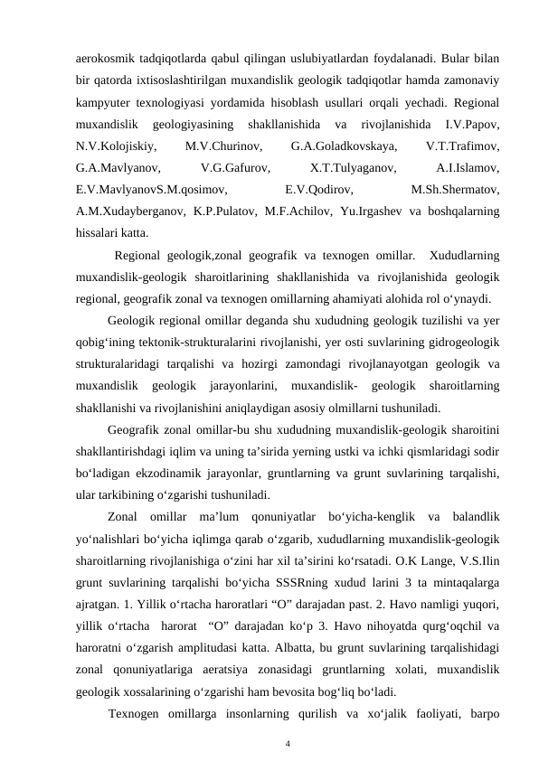 aerokosmik tadqiqotlarda qabul qilingan uslubiyatlardan foydalanadi. Bular bilan
bir qatorda ixtisoslashtirilgan muxandislik geologik tadqiqotlar hamda zamonaviy
kampyuter texnologiyasi yordamida hisoblash usullari orqali yechadi. Regional
muxandislik  geologiyasining  shakllanishida  va  rivojlanishida  I.V.Papov,
N.V.Kolojiskiy,
 
M.V.Churinov,
 
G.A.Goladkovskaya,
 
V.T.Trafimov,
G.A.Mavlyanov,
 
V.G.Gafurov,
 
X.T.Tulyaganov,
 
A.I.Islamov,
E.V.MavlyanovS.M.qosimov,
 
E.V.Qodirov,
 
M.Sh.Shermatov,
A.M.Xudayberganov, K.P.Pulatov, M.F.Achilov, Yu.Irgashev  va boshqalarning
hissalari katta.                                          
 Regional geologik,zonal geografik va texnogen omillar.  Xududlarning
muxandislik-geologik  sharoitlarining  shakllanishida  va  rivojlanishida  geologik
regional, geografik zonal va texnogen omillarning ahamiyati alohida rol o‘ynaydi. 
Geologik regional omillar deganda shu xududning geologik tuzilishi va yer
qobig‘ining tektonik-strukturalarini rivojlanishi, yer osti suvlarining gidrogeologik
strukturalaridagi  tarqalishi  va  hozirgi  zamondagi  rivojlanayotgan  geologik  va
muxandislik  geologik  jarayonlarini,  muxandislik-  geologik  sharoitlarning
shakllanishi va rivojlanishini aniqlaydigan asosiy olmillarni tushuniladi. 
Geografik zonal omillar-bu shu xududning muxandislik-geologik sharoitini
shakllantirishdagi iqlim va uning ta’sirida yerning ustki va ichki qismlaridagi sodir
bo‘ladigan ekzodinamik jarayonlar, gruntlarning va grunt suvlarining tarqalishi,
ular tarkibining o‘zgarishi tushuniladi. 
Zonal  omillar  ma’lum  qonuniyatlar  bo‘yicha-kenglik  va  balandlik
yo‘nalishlari bo‘yicha iqlimga qarab o‘zgarib, xududlarning muxandislik-geologik
sharoitlarning rivojlanishiga o‘zini har xil ta’sirini ko‘rsatadi. O.K Lange, V.S.Ilin
grunt suvlarining tarqalishi bo‘yicha SSSRning xudud larini 3 ta mintaqalarga
ajratgan. 1. Yillik o‘rtacha haroratlari “O” darajadan past. 2. Havo namligi yuqori,
yillik o‘rtacha  harorat  “O” darajadan ko‘p 3. Havo nihoyatda qurg‘oqchil va
haroratni o‘zgarish amplitudasi katta. Albatta, bu grunt suvlarining tarqalishidagi
zonal  qonuniyatlariga  aeratsiya  zonasidagi  gruntlarning  xolati,  muxandislik
geologik xossalarining o‘zgarishi ham bevosita bog‘liq bo‘ladi.
Texnogen  omillarga  insonlarning  qurilish  va  xo‘jalik  faoliyati,  barpo
4
