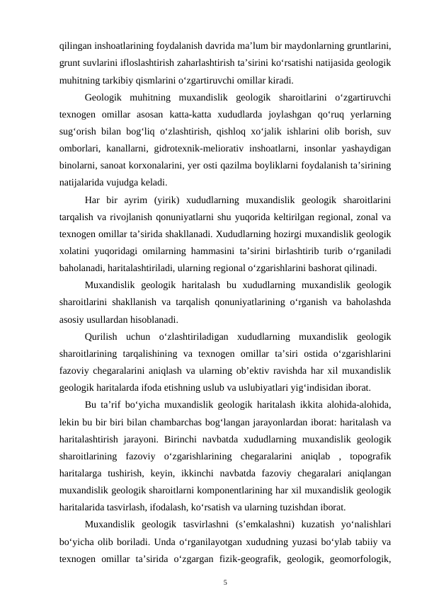 qilingan inshoatlarining foydalanish davrida ma’lum bir maydonlarning gruntlarini,
grunt suvlarini ifloslashtirish zaharlashtirish ta’sirini ko‘rsatishi natijasida geologik
muhitning tarkibiy qismlarini o‘zgartiruvchi omillar kiradi. 
Geologik  muhitning  muxandislik  geologik  sharoitlarini  o‘zgartiruvchi
texnogen  omillar  asosan  katta-katta  xududlarda  joylashgan  qo‘ruq  yerlarning
sug‘orish bilan bog‘liq o‘zlashtirish, qishloq xo‘jalik ishlarini olib borish, suv
omborlari,  kanallarni,  gidrotexnik-meliorativ  inshoatlarni,  insonlar  yashaydigan
binolarni, sanoat korxonalarini, yer osti qazilma boyliklarni foydalanish ta’sirining
natijalarida vujudga keladi.
Har  bir  ayrim  (yirik)  xududlarning  muxandislik  geologik  sharoitlarini
tarqalish va rivojlanish qonuniyatlarni shu yuqorida keltirilgan regional, zonal va
texnogen omillar ta’sirida shakllanadi. Xududlarning hozirgi muxandislik geologik
xolatini yuqoridagi omilarning hammasini ta’sirini birlashtirib turib o‘rganiladi
baholanadi, haritalashtiriladi, ularning regional o‘zgarishlarini bashorat qilinadi.
Muxandislik  geologik  haritalash  bu  xududlarning  muxandislik  geologik
sharoitlarini shakllanish va tarqalish qonuniyatlarining o‘rganish va baholashda
asosiy usullardan hisoblanadi. 
Qurilish uchun  o‘zlashtiriladigan  xududlarning  muxandislik  geologik
sharoitlarining  tarqalishining  va  texnogen  omillar  ta’siri  ostida  o‘zgarishlarini
fazoviy chegaralarini aniqlash va ularning ob’ektiv ravishda har xil muxandislik
geologik haritalarda ifoda etishning uslub va uslubiyatlari yig‘indisidan iborat. 
Bu ta’rif bo‘yicha muxandislik geologik haritalash ikkita alohida-alohida,
lekin bu bir biri bilan chambarchas bog‘langan jarayonlardan iborat: haritalash va
haritalashtirish  jarayoni.  Birinchi  navbatda  xududlarning  muxandislik  geologik
sharoitlarining  fazoviy  o‘zgarishlarining  chegaralarini  aniqlab  ,  topografik
haritalarga  tushirish,  keyin,  ikkinchi  navbatda  fazoviy  chegaralari  aniqlangan
muxandislik geologik sharoitlarni komponentlarining har xil muxandislik geologik
haritalarida tasvirlash, ifodalash, ko‘rsatish va ularning tuzishdan iborat. 
Muxandislik  geologik  tasvirlashni  (s’emkalashni)  kuzatish  yo‘nalishlari
bo‘yicha olib boriladi. Unda o‘rganilayotgan xududning yuzasi bo‘ylab tabiiy va
texnogen  omillar  ta’sirida  o‘zgargan  fizik-geografik,  geologik,  geomorfologik,
5
