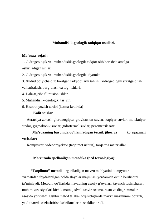 Muhandislik-geologik tadqiqot usullari. 
Ma’ruza  rejasi:
1. Gidrogeologik va  muhandislik-geologik tadqiot olib borishda amalga 
oshiriladigan ishlar.
2. Gidrogeologik va  muhandislik-geologik  s’yomka.
3. Xudud bo‘yicha olib borilgan tadqiqotlarni tahlili. Gidrogeologik suratga olish 
va haritalash, burg‘ulash va tog‘ ishlari. 
4. Dala-tajriba filtratsion ishlar.
5. Muhandislik-geologik  tas’vir.
6. Hisobot yozish tartibi (ketma-ketlikda)
       Kalit so‘zlar
Aeratsiya zonasi, gidroizogipsa, gravitatsion suvlar, kaplyar suvlar, molekulyar
suvlar, gigroskopik suvlar, gidrotermal suvlar, pezometrik satx. 
      Ma’ruzaning bayonida qo‘llaniladigan texnik jihoz va          ko‘rgazmali
vositalar:
Kompyuter, videoproyektor (taqdimot uchun), tarqatma materiallar. 
       Ma’ruzada qo‘llanilgan metodika (ped.texnologiya): 
“Taqdimot” metodi o‘rganiladigan mavzu mohiyatini kompyuter 
xizmatidan foydalanilgan holda slaydlar majmuasi yordamida ochib berilishini 
ta’minlaydi. Metodni qo‘llashda mavzuning asosiy g‘oyalari, tayanch tushnchalari, 
muhim xususiyatlari kichik matn, jadval, tasvir, sxema, rasm va diagrammalar 
asosida yoritiladi. Ushbu metod talaba (o‘quvchi)larda mavzu mazmunini obrazli, 
yaxlit tarzda o‘zlashtirish ko‘nikmalarini shakllantiradi. 
1
