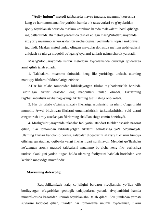 “Aqliy hujum” metodi talabalarda mavzu (masala, muammo) xususida 
keng va har tomonlama fikr yuritish hamda o‘z tasavvurlari va g‘oyalaridan 
ijobiy foydalanish borasida ma’lum ko‘nikma hamda malakalarni hosil qilishga 
rag‘batlantiradi. Bu metod yordamida tashkil etilgan mashg‘ulotlar jarayonida 
ixtiyoriy muammolar yuzasidan bir necha orginal yechimlarni topish imkoniyati 
tug‘iladi. Mazkur metod tanlab olingan mavzular doirasida ma’lum qadriyatlarni
aniqlash va ularga muqobil bo‘lgan g‘oyalarni tanlash uchun sharoit yaratadi.
Mashg‘ulot jarayonida ushbu metoddan foydalanishda quyidagi qoidalarga
amal qilish talab etiladi: 
1.  Talabalarni  muammo  doirasida  keng  fikr  yuritishga  undash,  ularning
mantiqiy fikrlarni bildirishlariga erishish. 
2.Har bir talaba tomonidan bildirilayotgan fikrlar rag‘batlantirilib boriladi.
Bildirilgan  fikrlar  orasidan  eng  maqbullari  tanlab  olinadi.  Fikrlarning
rag‘batlantirilishi navbatdagi-yangi fikrlarning tug‘ilishiga olib keladi. 
3. Har bir talaba o‘zining shaxsiy fikrlariga asoslanishi va ularni o‘zgartirishi
mumkin. Avval bildirilgan fikrlarni umumlashtirish, turkumlashtirish yoki ularni
o‘zgartirish ilmiy asoslangan fikrlarning shakllanishiga zamin hozirlaydi. 
4. Mashg‘ulot jarayonida talabalar faoliyatini standart talablar asosida nazorat
qilish,  ular  tomonidan  bildirilayotgan  fikrlarni  baholashga  yo‘l  qo‘yilmaydi.
Ularning fikrlari baholanib borilsa, talabalar diqqatlarini shaxsiy fikrlarini himoya
qilishga qaratadilar, oqibatda yangi fikrlar ilgari surilmaydi. Metodni qo‘llashdan
ko‘zlangan  asosiy  maqsad  talabalarni  muammo  bo‘yicha  keng  fikr  yuritishga
undash ekanligini yodda tutgan holda ularning faoliyatini baholab borishdan voz
kechish maqsadga muvofiqdir. 
 Mavzuning dolzarbligi:
     Respublikamizda  xalq  xo‘jaligini  barqaror  rivojlanishi  yo‘lida  olib
borilayotgan  o‘zgarishlar  geologik  tadqiqotlarni  yanada  rivojlanishini  hamda
mineral-ozuqa bazasidan unumli foydalanishni talab qiladi. Shu jumladan yerosti
suvlarini  tadqiqot  qilish,  ulardan  har  tomonlama  unumli  foydalanish,  ularni
2

