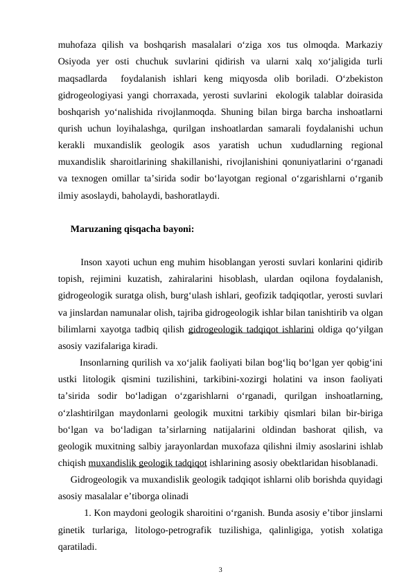 muhofaza  qilish  va  boshqarish  masalalari  o‘ziga  xos  tus  olmoqda.  Markaziy
Osiyoda  yer  osti  chuchuk  suvlarini  qidirish  va  ularni  xalq  xo‘jaligida  turli
maqsadlarda   foydalanish  ishlari  keng  miqyosda  olib  boriladi.  O‘zbekiston
gidrogeologiyasi yangi chorraxada, yerosti suvlarini  ekologik talablar doirasida
boshqarish yo‘nalishida rivojlanmoqda. Shuning bilan birga barcha inshoatlarni
qurish uchun loyihalashga, qurilgan inshoatlardan samarali foydalanishi uchun
kerakli  muxandislik  geologik  asos  yaratish  uchun  xududlarning  regional
muxandislik sharoitlarining shakillanishi, rivojlanishini qonuniyatlarini o‘rganadi
va texnogen omillar ta’sirida sodir bo‘layotgan regional o‘zgarishlarni o‘rganib
ilmiy asoslaydi, baholaydi, bashoratlaydi. 
Maruzaning qisqacha bayoni:
   Inson xayoti uchun eng muhim hisoblangan yerosti suvlari konlarini qidirib
topish,  rejimini  kuzatish,  zahiralarini  hisoblash,  ulardan  oqilona  foydalanish,
gidrogeologik suratga olish, burg‘ulash ishlari, geofizik tadqiqotlar, yerosti suvlari
va jinslardan namunalar olish, tajriba gidrogeologik ishlar bilan tanishtirib va olgan
bilimlarni xayotga tadbiq qilish gidrogeologik tadqiqot ishlarini oldiga qo‘yilgan
asosiy vazifalariga kiradi. 
   Insonlarning qurilish va xo‘jalik faoliyati bilan bog‘liq bo‘lgan yer qobig‘ini
ustki  litologik  qismini  tuzilishini,  tarkibini-xozirgi  holatini  va  inson  faoliyati
ta’sirida  sodir  bo‘ladigan  o‘zgarishlarni  o‘rganadi,  qurilgan  inshoatlarning,
o‘zlashtirilgan  maydonlarni  geologik  muxitni  tarkibiy  qismlari  bilan  bir-biriga
bo‘lgan  va  bo‘ladigan  ta’sirlarning  natijalarini  oldindan  bashorat  qilish,  va
geologik muxitning salbiy jarayonlardan muxofaza qilishni ilmiy asoslarini ishlab
chiqish muxandislik geologik tadqiqot ishlarining asosiy obektlaridan hisoblanadi. 
Gidrogeologik va muxandislik geologik tadqiqot ishlarni olib borishda quyidagi
asosiy masalalar e’tiborga olinadi
     1. Kon maydoni geologik sharoitini o‘rganish. Bunda asosiy e’tibor jinslarni
ginetik  turlariga,  litologo-petrografik  tuzilishiga,  qalinligiga,  yotish  xolatiga
qaratiladi.
3
