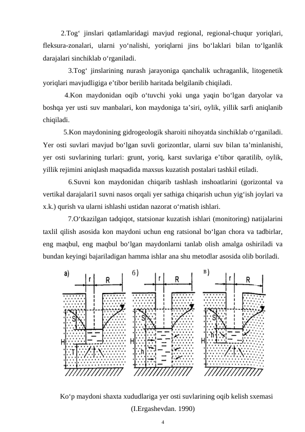2.Tog‘ jinslari qatlamlaridagi mavjud regional, regional-chuqur yoriqlari,
fleksura-zonalari,  ularni  yo‘nalishi,  yoriqlarni  jins  bo‘laklari  bilan  to‘lganlik
darajalari sinchiklab o‘rganiladi.
     3.Tog‘ jinslarining nurash jarayoniga qanchalik uchraganlik, litogenetik
yoriqlari mavjudligiga e’tibor berilib haritada belgilanib chiqiladi.
 4.Kon maydonidan oqib o‘tuvchi yoki unga yaqin bo‘lgan daryolar va
boshqa yer usti suv manbalari, kon maydoniga ta’siri, oylik, yillik sarfi aniqlanib
chiqiladi. 
      5.Kon maydonining gidrogeologik sharoiti nihoyatda sinchiklab o‘rganiladi.
Yer osti suvlari mavjud bo‘lgan suvli gorizontlar, ularni suv bilan ta’minlanishi,
yer osti suvlarining turlari: grunt, yoriq, karst suvlariga e’tibor qaratilib, oylik,
yillik rejimini aniqlash maqsadida maxsus kuzatish postalari tashkil etiladi.
  6.Suvni kon maydonidan chiqarib tashlash inshoatlarini (gorizontal va
vertikal darajalari1 suvni nasos orqali yer sathiga chiqarish uchun yig‘ish joylari va
x.k.) qurish va ularni ishlashi ustidan nazorat o‘rnatish ishlari.
       7.O‘tkazilgan tadqiqot, statsionar kuzatish ishlari (monitoring) natijalarini
taxlil qilish asosida kon maydoni uchun eng ratsional bo‘lgan chora va tadbirlar,
eng maqbul, eng maqbul bo‘lgan maydonlarni tanlab olish amalga oshiriladi va
bundan keyingi bajariladigan hamma ishlar ana shu metodlar asosida olib boriladi.
Ko‘p maydoni shaxta xududlariga yer osti suvlarining oqib kelish sxemasi
(I.Ergashevdan. 1990)
4
